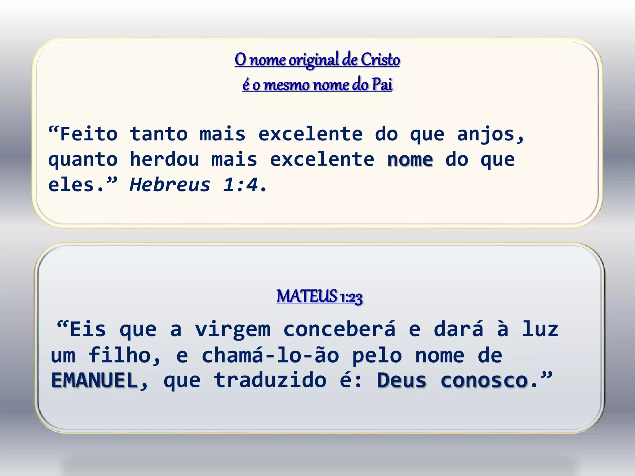 O nomeoriginalde Cristo
é o mesmo nomedo Pai
“Feito tanto mais excelente do que anjos,
quanto herdou mais excelente nome do que
eles.” Hebreus 1:4.
MATEUS1:23
“Eis que a virgem conceberá e dará à luz
um filho, e chamá-lo-ão pelo nome de
EMANUEL, que traduzido é: Deus conosco.”
 