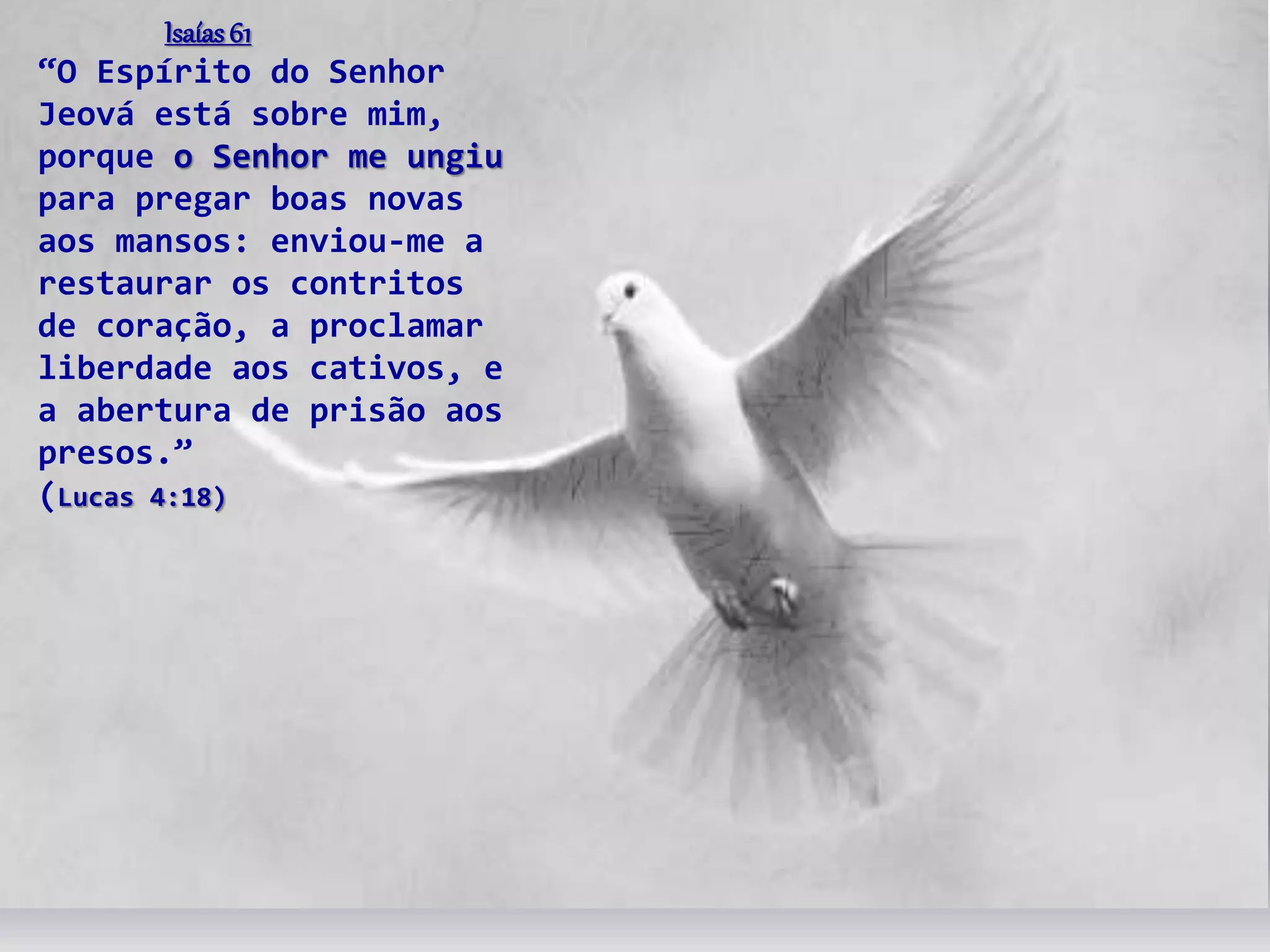 Isaías61
“O Espírito do Senhor
Jeová está sobre mim,
porque o Senhor me ungiu
para pregar boas novas
aos mansos: enviou-me a
restaurar os contritos
de coração, a proclamar
liberdade aos cativos, e
a abertura de prisão aos
presos.”
(Lucas 4:18)
 