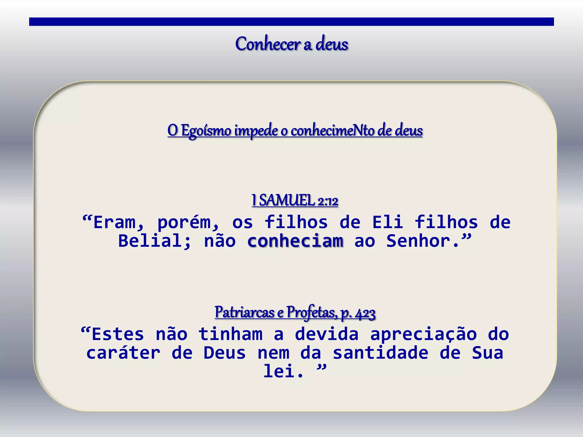 O Egoísmo impede o conhecimeNtode deus
I SAMUEL 2:12
“Eram, porém, os filhos de Eli filhos de
Belial; não conheciam ao Senhor.”
Patriarcas e Profetas, p. 423
“Estes não tinham a devida apreciação do
caráter de Deus nem da santidade de Sua
lei. ”
Conhecer a deus
 