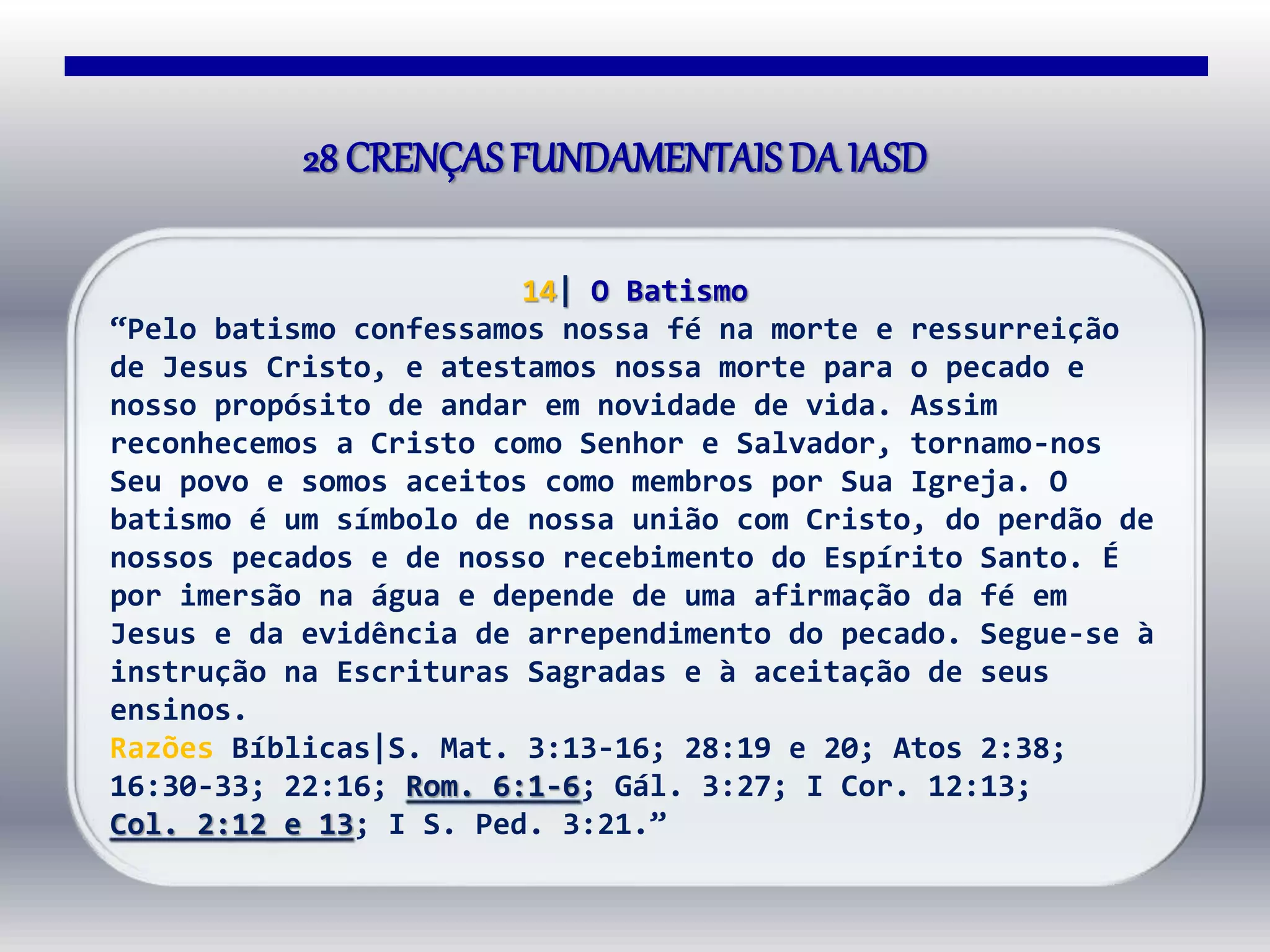 14| O Batismo
“Pelo batismo confessamos nossa fé na morte e ressurreição
de Jesus Cristo, e atestamos nossa morte para o pecado e
nosso propósito de andar em novidade de vida. Assim
reconhecemos a Cristo como Senhor e Salvador, tornamo-nos
Seu povo e somos aceitos como membros por Sua Igreja. O
batismo é um símbolo de nossa união com Cristo, do perdão de
nossos pecados e de nosso recebimento do Espírito Santo. É
por imersão na água e depende de uma afirmação da fé em
Jesus e da evidência de arrependimento do pecado. Segue-se à
instrução na Escrituras Sagradas e à aceitação de seus
ensinos.
Razões Bíblicas|S. Mat. 3:13-16; 28:19 e 20; Atos 2:38;
16:30-33; 22:16; Rom. 6:1-6; Gál. 3:27; I Cor. 12:13;
Col. 2:12 e 13; I S. Ped. 3:21.”
28 CRENÇAS FUNDAMENTAISDA IASD
 
