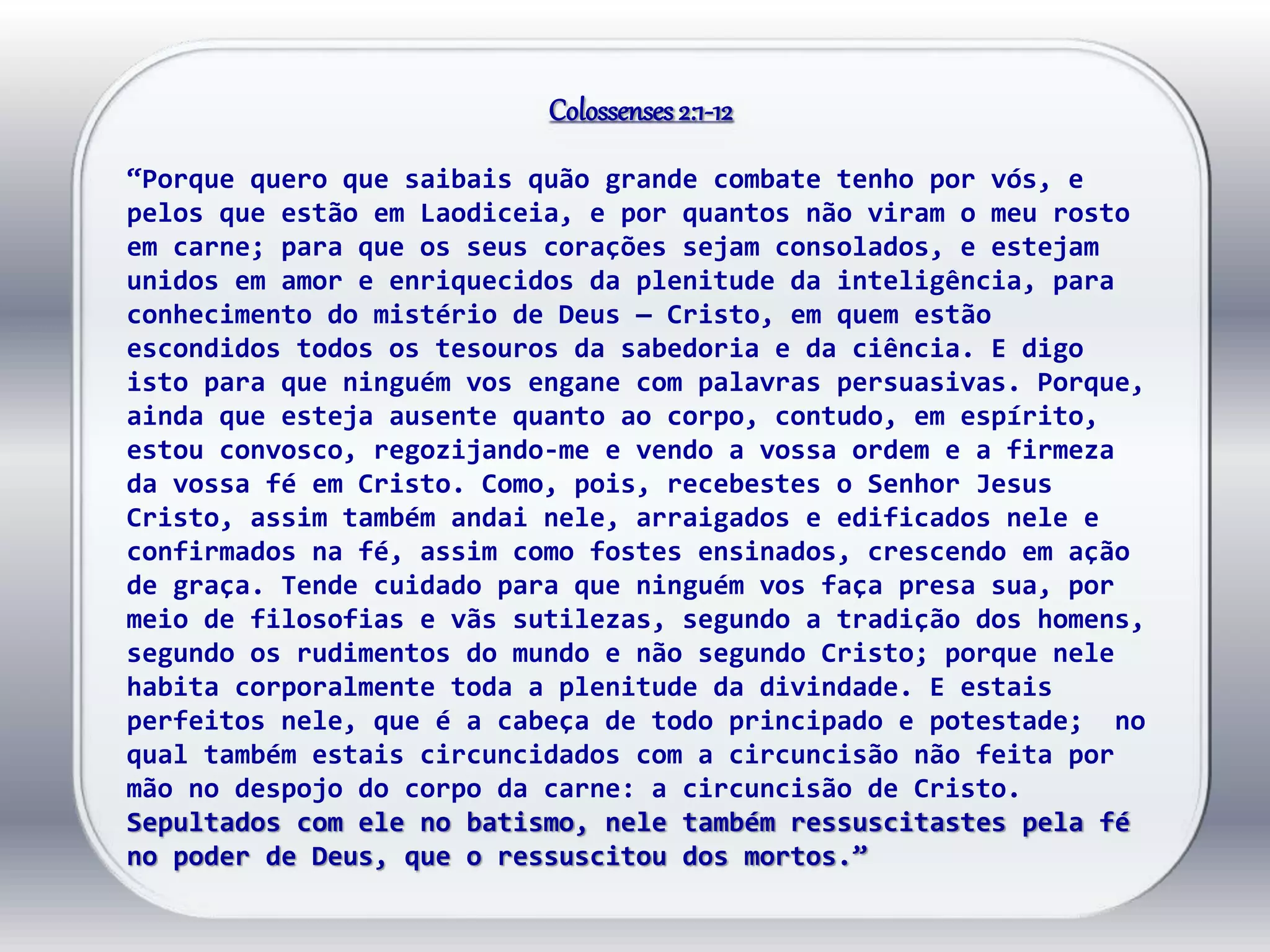 Colossenses2:1-12
“Porque quero que saibais quão grande combate tenho por vós, e
pelos que estão em Laodiceia, e por quantos não viram o meu rosto
em carne; para que os seus corações sejam consolados, e estejam
unidos em amor e enriquecidos da plenitude da inteligência, para
conhecimento do mistério de Deus — Cristo, em quem estão
escondidos todos os tesouros da sabedoria e da ciência. E digo
isto para que ninguém vos engane com palavras persuasivas. Porque,
ainda que esteja ausente quanto ao corpo, contudo, em espírito,
estou convosco, regozijando-me e vendo a vossa ordem e a firmeza
da vossa fé em Cristo. Como, pois, recebestes o Senhor Jesus
Cristo, assim também andai nele, arraigados e edificados nele e
confirmados na fé, assim como fostes ensinados, crescendo em ação
de graça. Tende cuidado para que ninguém vos faça presa sua, por
meio de filosofias e vãs sutilezas, segundo a tradição dos homens,
segundo os rudimentos do mundo e não segundo Cristo; porque nele
habita corporalmente toda a plenitude da divindade. E estais
perfeitos nele, que é a cabeça de todo principado e potestade; no
qual também estais circuncidados com a circuncisão não feita por
mão no despojo do corpo da carne: a circuncisão de Cristo.
Sepultados com ele no batismo, nele também ressuscitastes pela fé
no poder de Deus, que o ressuscitou dos mortos.”
 