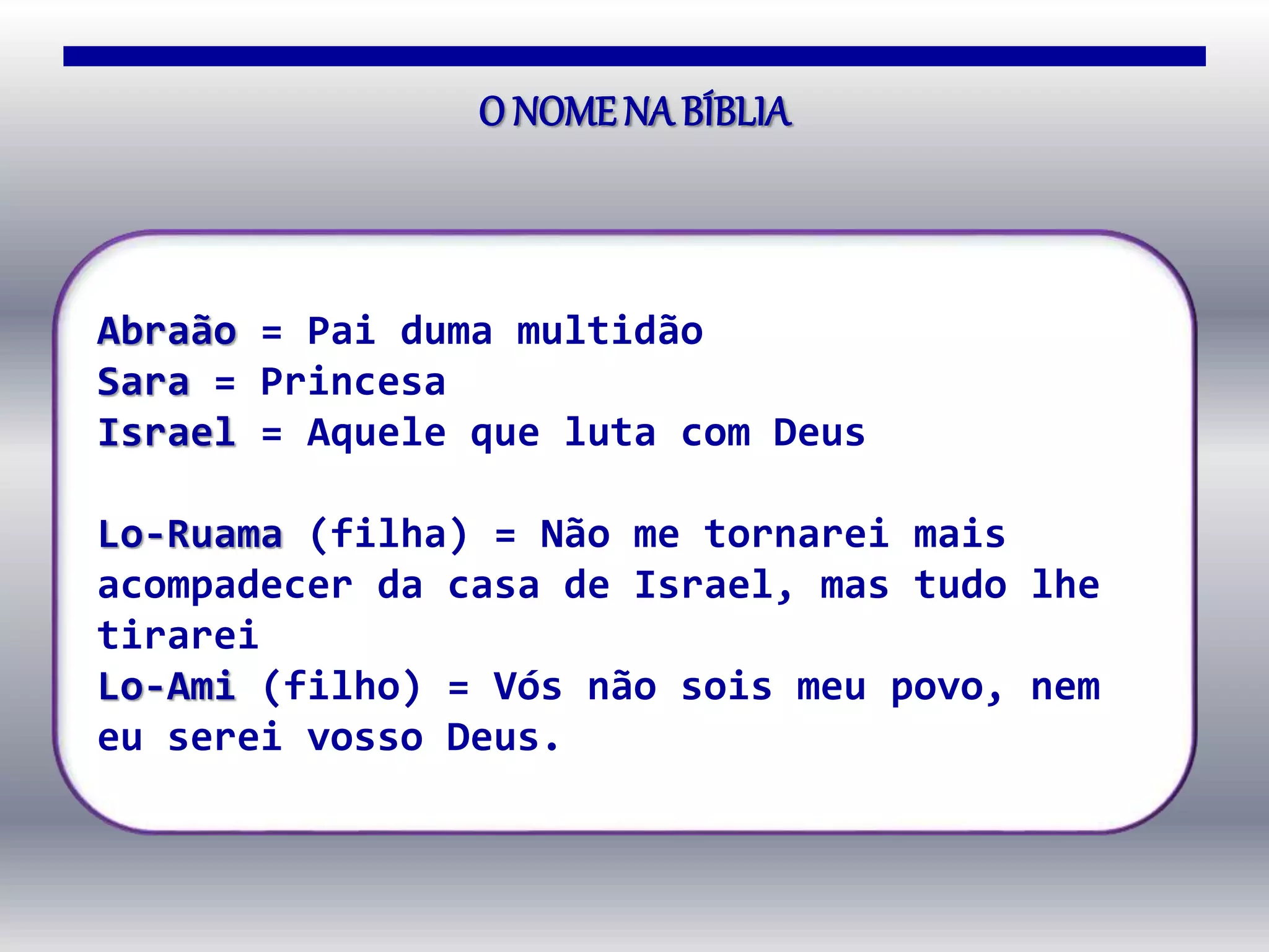 O NOMENA BÍBLIA
Abraão = Pai duma multidão
Sara = Princesa
Israel = Aquele que luta com Deus
Lo-Ruama (filha) = Não me tornarei mais
acompadecer da casa de Israel, mas tudo lhe
tirarei
Lo-Ami (filho) = Vós não sois meu povo, nem
eu serei vosso Deus.
 