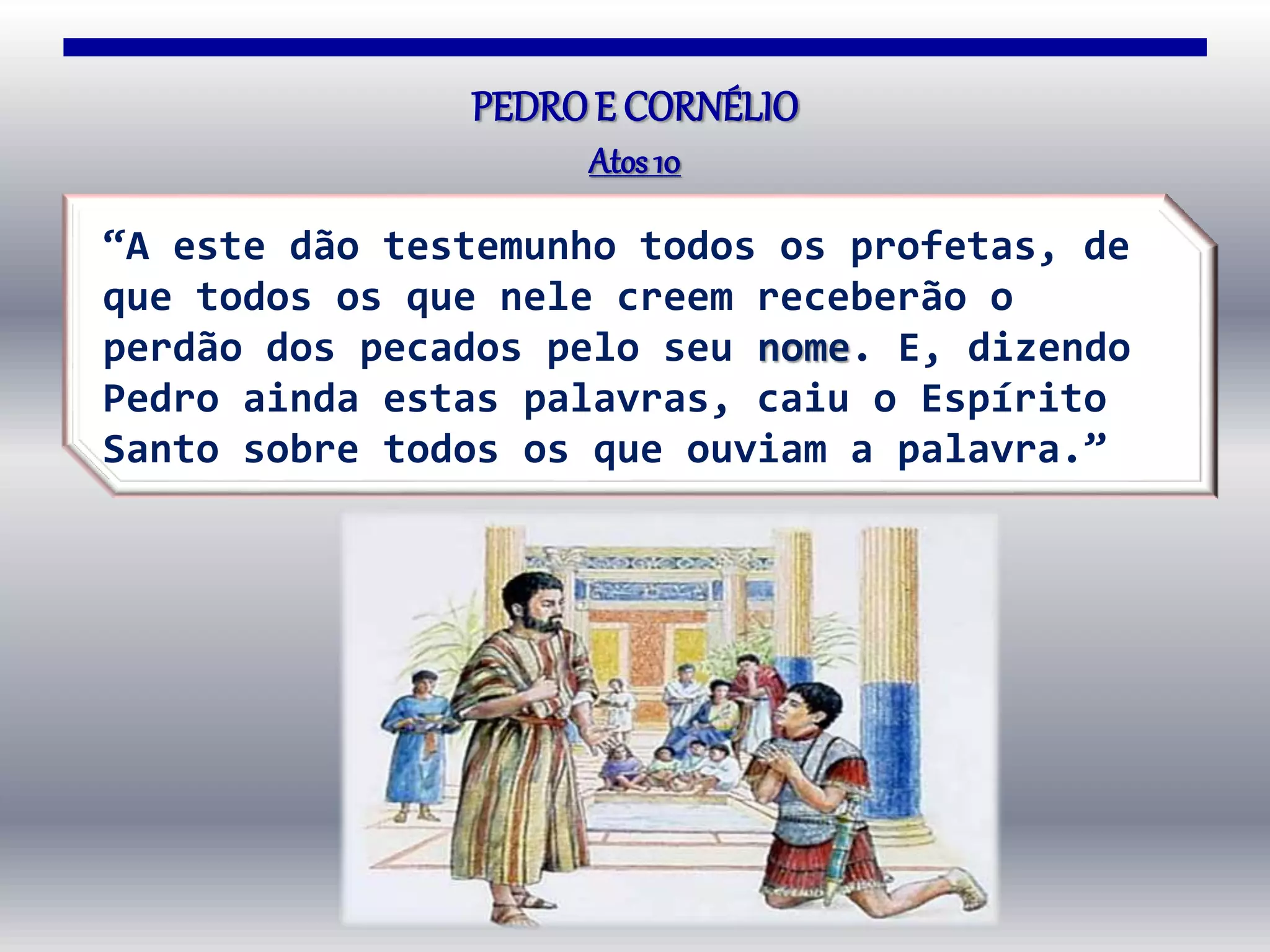 PEDROE CORNÉLIO
Atos10
“A este dão testemunho todos os profetas, de
que todos os que nele creem receberão o
perdão dos pecados pelo seu nome. E, dizendo
Pedro ainda estas palavras, caiu o Espírito
Santo sobre todos os que ouviam a palavra.”
 
