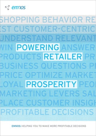 Shopping behavior Ret
est Customer-centric
Understand Relevant
Win POWERING Answer
Products RETAILER Pre
Business questions Pr
 Price Optimize Market
Loyal PROSPERITY People
 Marketing levers Sal
Place Customer Insigh
 Profitable decisions W
   emnos: HELPING YOU TO MAKE MORE PROFITABLE DECISIONS
 