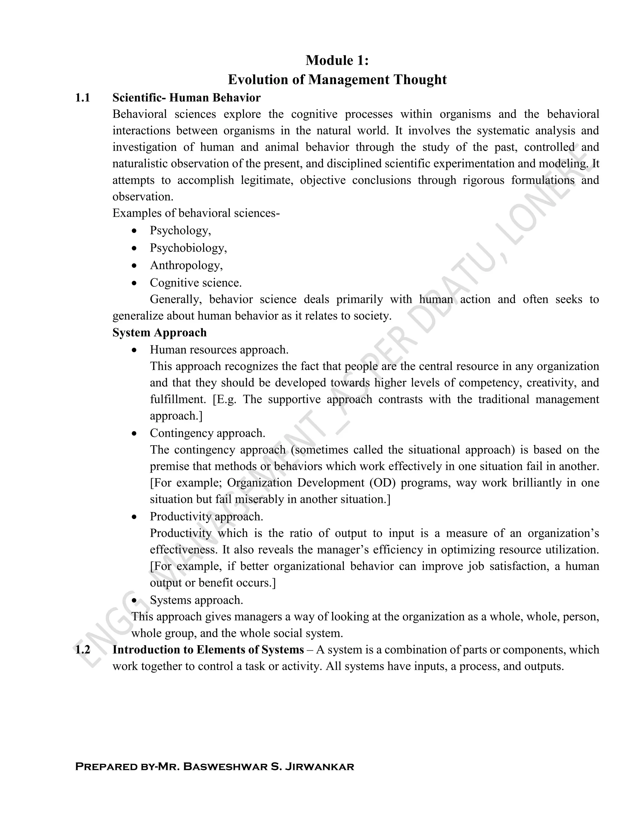 Prepared by-Mr. Basweshwar S. Jirwankar
Module 1:
Evolution of Management Thought
1.1 Scientific- Human Behavior
Behavioral sciences explore the cognitive processes within organisms and the behavioral
interactions between organisms in the natural world. It involves the systematic analysis and
investigation of human and animal behavior through the study of the past, controlled and
naturalistic observation of the present, and disciplined scientific experimentation and modeling. It
attempts to accomplish legitimate, objective conclusions through rigorous formulations and
observation.
Examples of behavioral sciences-
 Psychology,
 Psychobiology,
 Anthropology,
 Cognitive science.
Generally, behavior science deals primarily with human action and often seeks to
generalize about human behavior as it relates to society.
System Approach
 Human resources approach.
This approach recognizes the fact that people are the central resource in any organization
and that they should be developed towards higher levels of competency, creativity, and
fulfillment. [E.g. The supportive approach contrasts with the traditional management
approach.]
 Contingency approach.
The contingency approach (sometimes called the situational approach) is based on the
premise that methods or behaviors which work effectively in one situation fail in another.
[For example; Organization Development (OD) programs, way work brilliantly in one
situation but fail miserably in another situation.]
 Productivity approach.
Productivity which is the ratio of output to input is a measure of an organization’s
effectiveness. It also reveals the manager’s efficiency in optimizing resource utilization.
[For example, if better organizational behavior can improve job satisfaction, a human
output or benefit occurs.]
 Systems approach.
This approach gives managers a way of looking at the organization as a whole, whole, person,
whole group, and the whole social system.
1.2 Introduction to Elements of Systems – A system is a combination of parts or components, which
work together to control a task or activity. All systems have inputs, a process, and outputs.
 