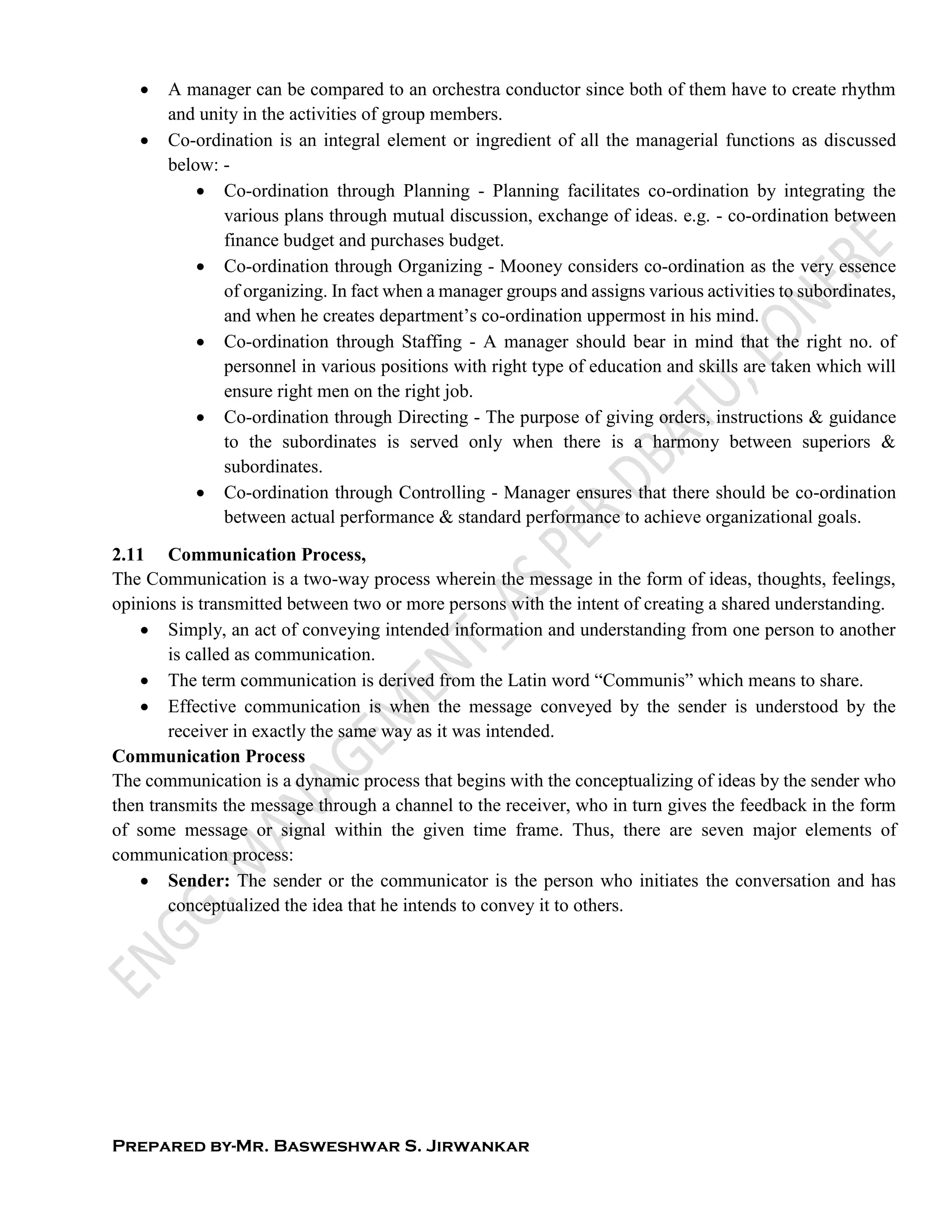 Prepared by-Mr. Basweshwar S. Jirwankar
 A manager can be compared to an orchestra conductor since both of them have to create rhythm
and unity in the activities of group members.
 Co-ordination is an integral element or ingredient of all the managerial functions as discussed
below: -
 Co-ordination through Planning - Planning facilitates co-ordination by integrating the
various plans through mutual discussion, exchange of ideas. e.g. - co-ordination between
finance budget and purchases budget.
 Co-ordination through Organizing - Mooney considers co-ordination as the very essence
of organizing. In fact when a manager groups and assigns various activities to subordinates,
and when he creates department’s co-ordination uppermost in his mind.
 Co-ordination through Staffing - A manager should bear in mind that the right no. of
personnel in various positions with right type of education and skills are taken which will
ensure right men on the right job.
 Co-ordination through Directing - The purpose of giving orders, instructions & guidance
to the subordinates is served only when there is a harmony between superiors &
subordinates.
 Co-ordination through Controlling - Manager ensures that there should be co-ordination
between actual performance & standard performance to achieve organizational goals.
2.11 Communication Process,
The Communication is a two-way process wherein the message in the form of ideas, thoughts, feelings,
opinions is transmitted between two or more persons with the intent of creating a shared understanding.
 Simply, an act of conveying intended information and understanding from one person to another
is called as communication.
 The term communication is derived from the Latin word “Communis” which means to share.
 Effective communication is when the message conveyed by the sender is understood by the
receiver in exactly the same way as it was intended.
Communication Process
The communication is a dynamic process that begins with the conceptualizing of ideas by the sender who
then transmits the message through a channel to the receiver, who in turn gives the feedback in the form
of some message or signal within the given time frame. Thus, there are seven major elements of
communication process:
 Sender: The sender or the communicator is the person who initiates the conversation and has
conceptualized the idea that he intends to convey it to others.
 