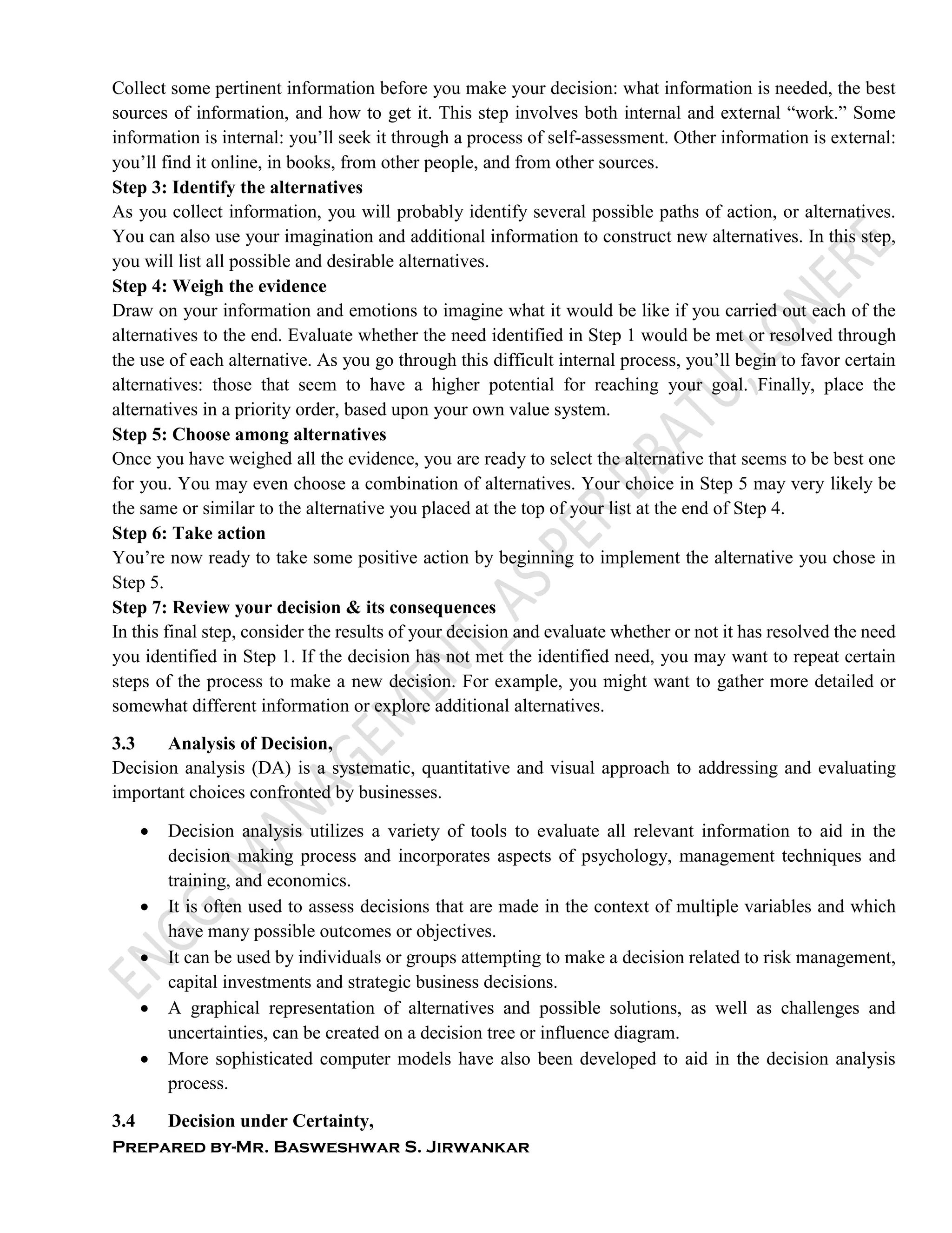 Prepared by-Mr. Basweshwar S. Jirwankar
Collect some pertinent information before you make your decision: what information is needed, the best
sources of information, and how to get it. This step involves both internal and external “work.” Some
information is internal: you’ll seek it through a process of self-assessment. Other information is external:
you’ll find it online, in books, from other people, and from other sources.
Step 3: Identify the alternatives
As you collect information, you will probably identify several possible paths of action, or alternatives.
You can also use your imagination and additional information to construct new alternatives. In this step,
you will list all possible and desirable alternatives.
Step 4: Weigh the evidence
Draw on your information and emotions to imagine what it would be like if you carried out each of the
alternatives to the end. Evaluate whether the need identified in Step 1 would be met or resolved through
the use of each alternative. As you go through this difficult internal process, you’ll begin to favor certain
alternatives: those that seem to have a higher potential for reaching your goal. Finally, place the
alternatives in a priority order, based upon your own value system.
Step 5: Choose among alternatives
Once you have weighed all the evidence, you are ready to select the alternative that seems to be best one
for you. You may even choose a combination of alternatives. Your choice in Step 5 may very likely be
the same or similar to the alternative you placed at the top of your list at the end of Step 4.
Step 6: Take action
You’re now ready to take some positive action by beginning to implement the alternative you chose in
Step 5.
Step 7: Review your decision & its consequences
In this final step, consider the results of your decision and evaluate whether or not it has resolved the need
you identified in Step 1. If the decision has not met the identified need, you may want to repeat certain
steps of the process to make a new decision. For example, you might want to gather more detailed or
somewhat different information or explore additional alternatives.
3.3 Analysis of Decision,
Decision analysis (DA) is a systematic, quantitative and visual approach to addressing and evaluating
important choices confronted by businesses.
 Decision analysis utilizes a variety of tools to evaluate all relevant information to aid in the
decision making process and incorporates aspects of psychology, management techniques and
training, and economics.
 It is often used to assess decisions that are made in the context of multiple variables and which
have many possible outcomes or objectives.
 It can be used by individuals or groups attempting to make a decision related to risk management,
capital investments and strategic business decisions.
 A graphical representation of alternatives and possible solutions, as well as challenges and
uncertainties, can be created on a decision tree or influence diagram.
 More sophisticated computer models have also been developed to aid in the decision analysis
process.
3.4 Decision under Certainty,
 