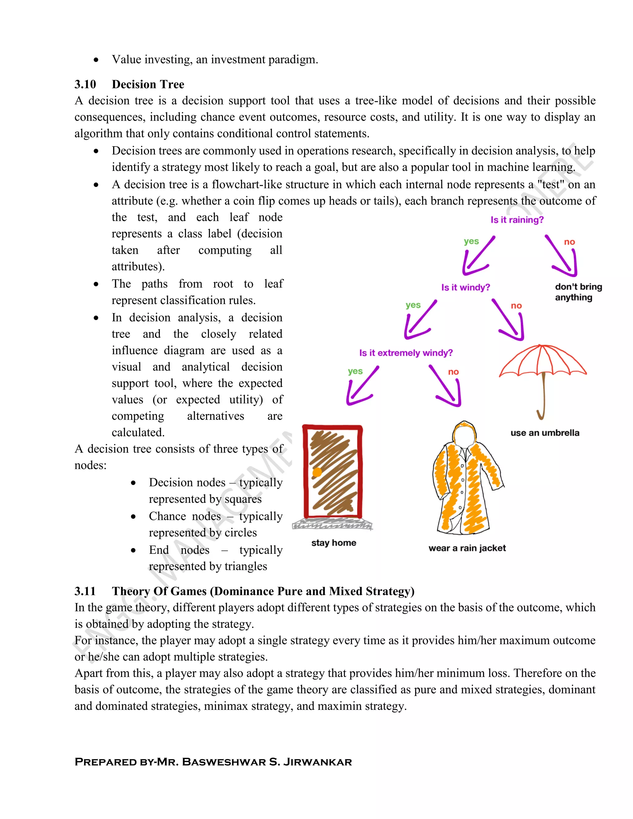 Prepared by-Mr. Basweshwar S. Jirwankar
 Value investing, an investment paradigm.
3.10 Decision Tree
A decision tree is a decision support tool that uses a tree-like model of decisions and their possible
consequences, including chance event outcomes, resource costs, and utility. It is one way to display an
algorithm that only contains conditional control statements.
 Decision trees are commonly used in operations research, specifically in decision analysis, to help
identify a strategy most likely to reach a goal, but are also a popular tool in machine learning.
 A decision tree is a flowchart-like structure in which each internal node represents a "test" on an
attribute (e.g. whether a coin flip comes up heads or tails), each branch represents the outcome of
the test, and each leaf node
represents a class label (decision
taken after computing all
attributes).
 The paths from root to leaf
represent classification rules.
 In decision analysis, a decision
tree and the closely related
influence diagram are used as a
visual and analytical decision
support tool, where the expected
values (or expected utility) of
competing alternatives are
calculated.
A decision tree consists of three types of
nodes:
 Decision nodes – typically
represented by squares
 Chance nodes – typically
represented by circles
 End nodes – typically
represented by triangles
3.11 Theory Of Games (Dominance Pure and Mixed Strategy)
In the game theory, different players adopt different types of strategies on the basis of the outcome, which
is obtained by adopting the strategy.
For instance, the player may adopt a single strategy every time as it provides him/her maximum outcome
or he/she can adopt multiple strategies.
Apart from this, a player may also adopt a strategy that provides him/her minimum loss. Therefore on the
basis of outcome, the strategies of the game theory are classified as pure and mixed strategies, dominant
and dominated strategies, minimax strategy, and maximin strategy.
 