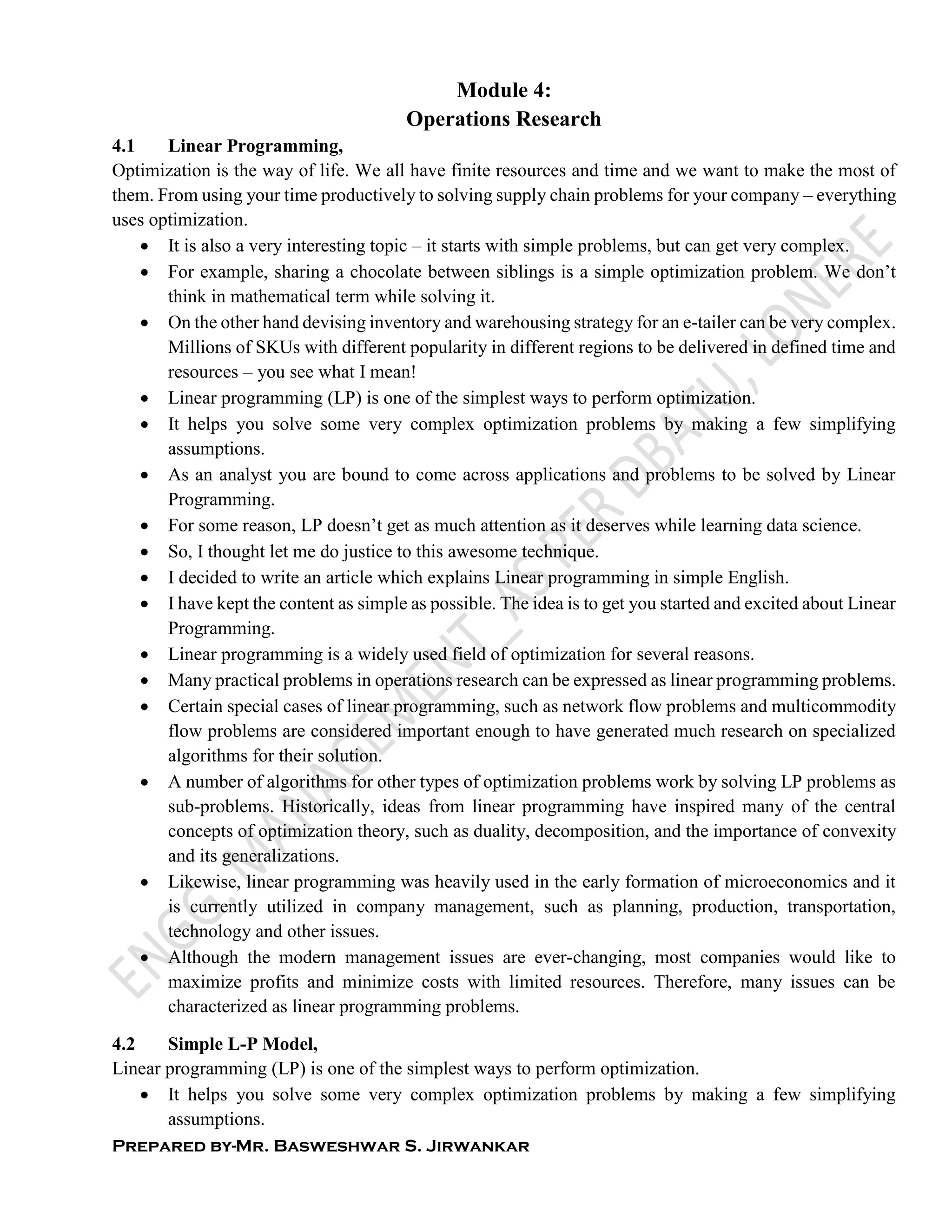 Prepared by-Mr. Basweshwar S. Jirwankar
Module 4:
Operations Research
4.1 Linear Programming,
Optimization is the way of life. We all have finite resources and time and we want to make the most of
them. From using your time productively to solving supply chain problems for your company – everything
uses optimization.
 It is also a very interesting topic – it starts with simple problems, but can get very complex.
 For example, sharing a chocolate between siblings is a simple optimization problem. We don’t
think in mathematical term while solving it.
 On the other hand devising inventory and warehousing strategy for an e-tailer can be very complex.
Millions of SKUs with different popularity in different regions to be delivered in defined time and
resources – you see what I mean!
 Linear programming (LP) is one of the simplest ways to perform optimization.
 It helps you solve some very complex optimization problems by making a few simplifying
assumptions.
 As an analyst you are bound to come across applications and problems to be solved by Linear
Programming.
 For some reason, LP doesn’t get as much attention as it deserves while learning data science.
 So, I thought let me do justice to this awesome technique.
 I decided to write an article which explains Linear programming in simple English.
 I have kept the content as simple as possible. The idea is to get you started and excited about Linear
Programming.
 Linear programming is a widely used field of optimization for several reasons.
 Many practical problems in operations research can be expressed as linear programming problems.
 Certain special cases of linear programming, such as network flow problems and multicommodity
flow problems are considered important enough to have generated much research on specialized
algorithms for their solution.
 A number of algorithms for other types of optimization problems work by solving LP problems as
sub-problems. Historically, ideas from linear programming have inspired many of the central
concepts of optimization theory, such as duality, decomposition, and the importance of convexity
and its generalizations.
 Likewise, linear programming was heavily used in the early formation of microeconomics and it
is currently utilized in company management, such as planning, production, transportation,
technology and other issues.
 Although the modern management issues are ever-changing, most companies would like to
maximize profits and minimize costs with limited resources. Therefore, many issues can be
characterized as linear programming problems.
4.2 Simple L-P Model,
Linear programming (LP) is one of the simplest ways to perform optimization.
 It helps you solve some very complex optimization problems by making a few simplifying
assumptions.
 