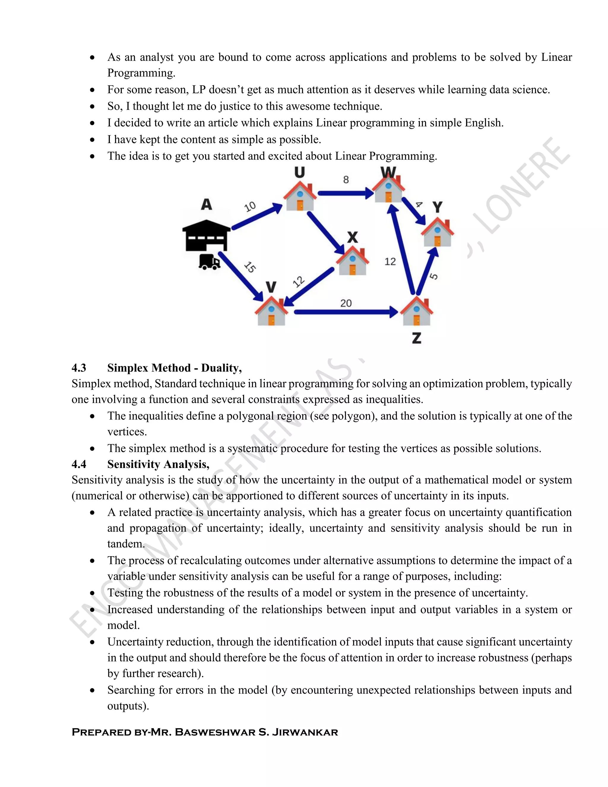 Prepared by-Mr. Basweshwar S. Jirwankar
 As an analyst you are bound to come across applications and problems to be solved by Linear
Programming.
 For some reason, LP doesn’t get as much attention as it deserves while learning data science.
 So, I thought let me do justice to this awesome technique.
 I decided to write an article which explains Linear programming in simple English.
 I have kept the content as simple as possible.
 The idea is to get you started and excited about Linear Programming.
4.3 Simplex Method - Duality,
Simplex method, Standard technique in linear programming for solving an optimization problem, typically
one involving a function and several constraints expressed as inequalities.
 The inequalities define a polygonal region (see polygon), and the solution is typically at one of the
vertices.
 The simplex method is a systematic procedure for testing the vertices as possible solutions.
4.4 Sensitivity Analysis,
Sensitivity analysis is the study of how the uncertainty in the output of a mathematical model or system
(numerical or otherwise) can be apportioned to different sources of uncertainty in its inputs.
 A related practice is uncertainty analysis, which has a greater focus on uncertainty quantification
and propagation of uncertainty; ideally, uncertainty and sensitivity analysis should be run in
tandem.
 The process of recalculating outcomes under alternative assumptions to determine the impact of a
variable under sensitivity analysis can be useful for a range of purposes, including:
 Testing the robustness of the results of a model or system in the presence of uncertainty.
 Increased understanding of the relationships between input and output variables in a system or
model.
 Uncertainty reduction, through the identification of model inputs that cause significant uncertainty
in the output and should therefore be the focus of attention in order to increase robustness (perhaps
by further research).
 Searching for errors in the model (by encountering unexpected relationships between inputs and
outputs).
 