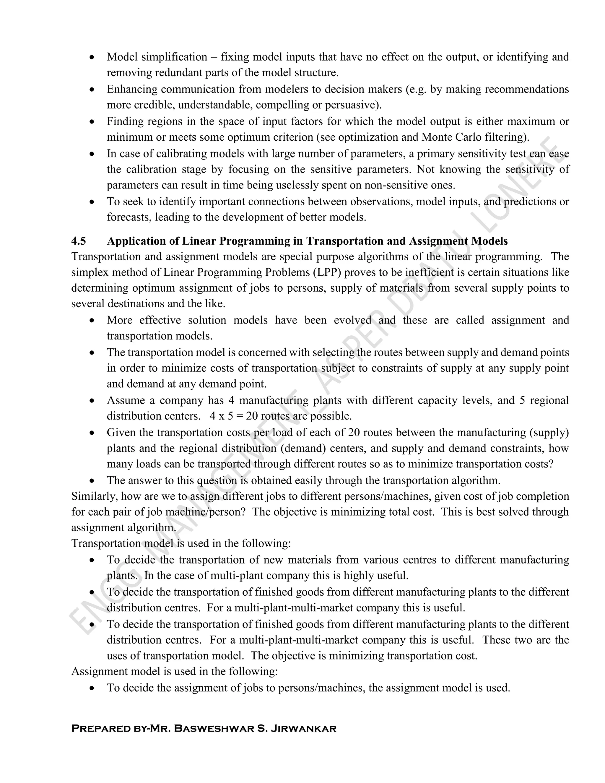 Prepared by-Mr. Basweshwar S. Jirwankar
 Model simplification – fixing model inputs that have no effect on the output, or identifying and
removing redundant parts of the model structure.
 Enhancing communication from modelers to decision makers (e.g. by making recommendations
more credible, understandable, compelling or persuasive).
 Finding regions in the space of input factors for which the model output is either maximum or
minimum or meets some optimum criterion (see optimization and Monte Carlo filtering).
 In case of calibrating models with large number of parameters, a primary sensitivity test can ease
the calibration stage by focusing on the sensitive parameters. Not knowing the sensitivity of
parameters can result in time being uselessly spent on non-sensitive ones.
 To seek to identify important connections between observations, model inputs, and predictions or
forecasts, leading to the development of better models.
4.5 Application of Linear Programming in Transportation and Assignment Models
Transportation and assignment models are special purpose algorithms of the linear programming. The
simplex method of Linear Programming Problems (LPP) proves to be inefficient is certain situations like
determining optimum assignment of jobs to persons, supply of materials from several supply points to
several destinations and the like.
 More effective solution models have been evolved and these are called assignment and
transportation models.
 The transportation model is concerned with selecting the routes between supply and demand points
in order to minimize costs of transportation subject to constraints of supply at any supply point
and demand at any demand point.
 Assume a company has 4 manufacturing plants with different capacity levels, and 5 regional
distribution centers. 4 x 5 = 20 routes are possible.
 Given the transportation costs per load of each of 20 routes between the manufacturing (supply)
plants and the regional distribution (demand) centers, and supply and demand constraints, how
many loads can be transported through different routes so as to minimize transportation costs?
 The answer to this question is obtained easily through the transportation algorithm.
Similarly, how are we to assign different jobs to different persons/machines, given cost of job completion
for each pair of job machine/person? The objective is minimizing total cost. This is best solved through
assignment algorithm.
Transportation model is used in the following:
 To decide the transportation of new materials from various centres to different manufacturing
plants. In the case of multi-plant company this is highly useful.
 To decide the transportation of finished goods from different manufacturing plants to the different
distribution centres. For a multi-plant-multi-market company this is useful.
 To decide the transportation of finished goods from different manufacturing plants to the different
distribution centres. For a multi-plant-multi-market company this is useful. These two are the
uses of transportation model. The objective is minimizing transportation cost.
Assignment model is used in the following:
 To decide the assignment of jobs to persons/machines, the assignment model is used.
 