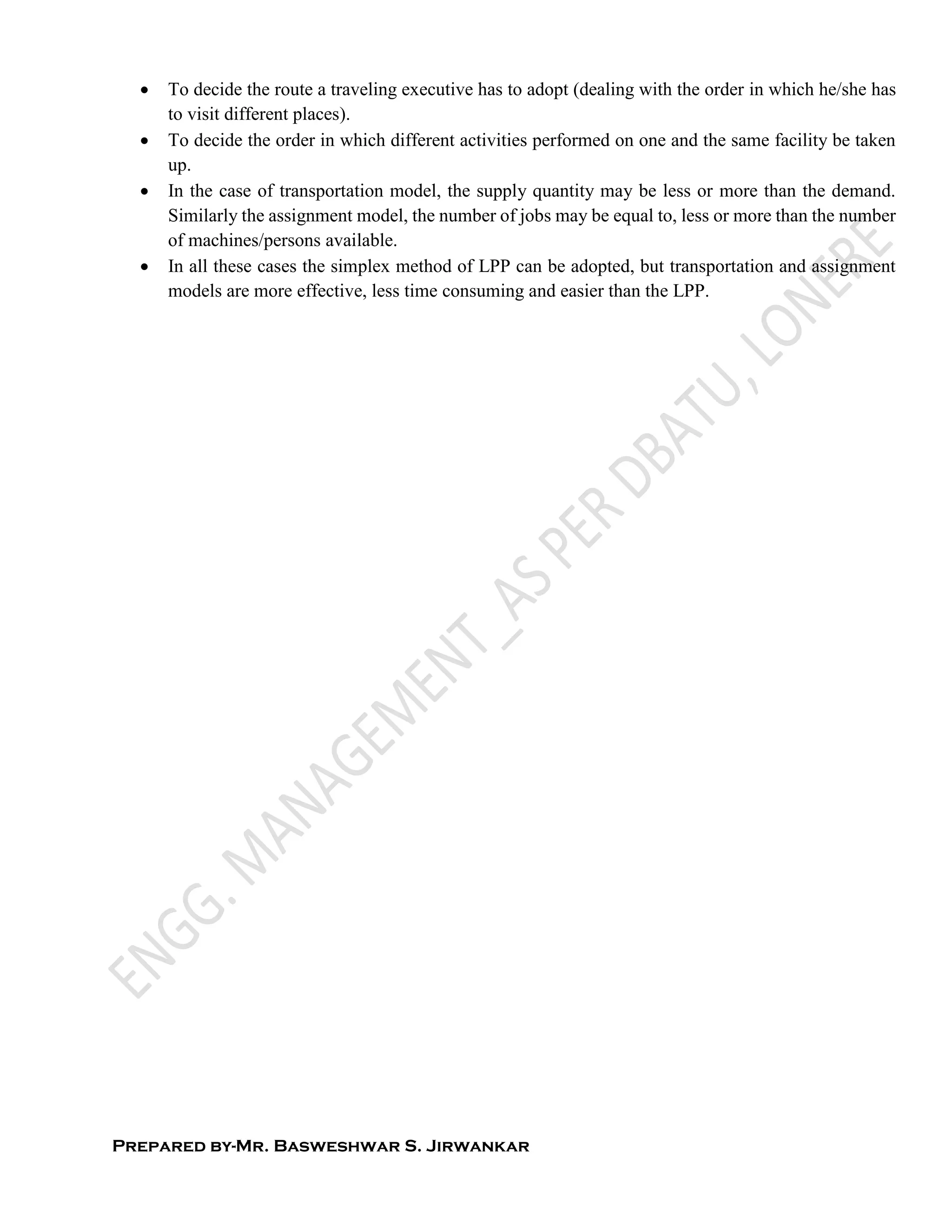 Prepared by-Mr. Basweshwar S. Jirwankar
 To decide the route a traveling executive has to adopt (dealing with the order in which he/she has
to visit different places).
 To decide the order in which different activities performed on one and the same facility be taken
up.
 In the case of transportation model, the supply quantity may be less or more than the demand.
Similarly the assignment model, the number of jobs may be equal to, less or more than the number
of machines/persons available.
 In all these cases the simplex method of LPP can be adopted, but transportation and assignment
models are more effective, less time consuming and easier than the LPP.
 