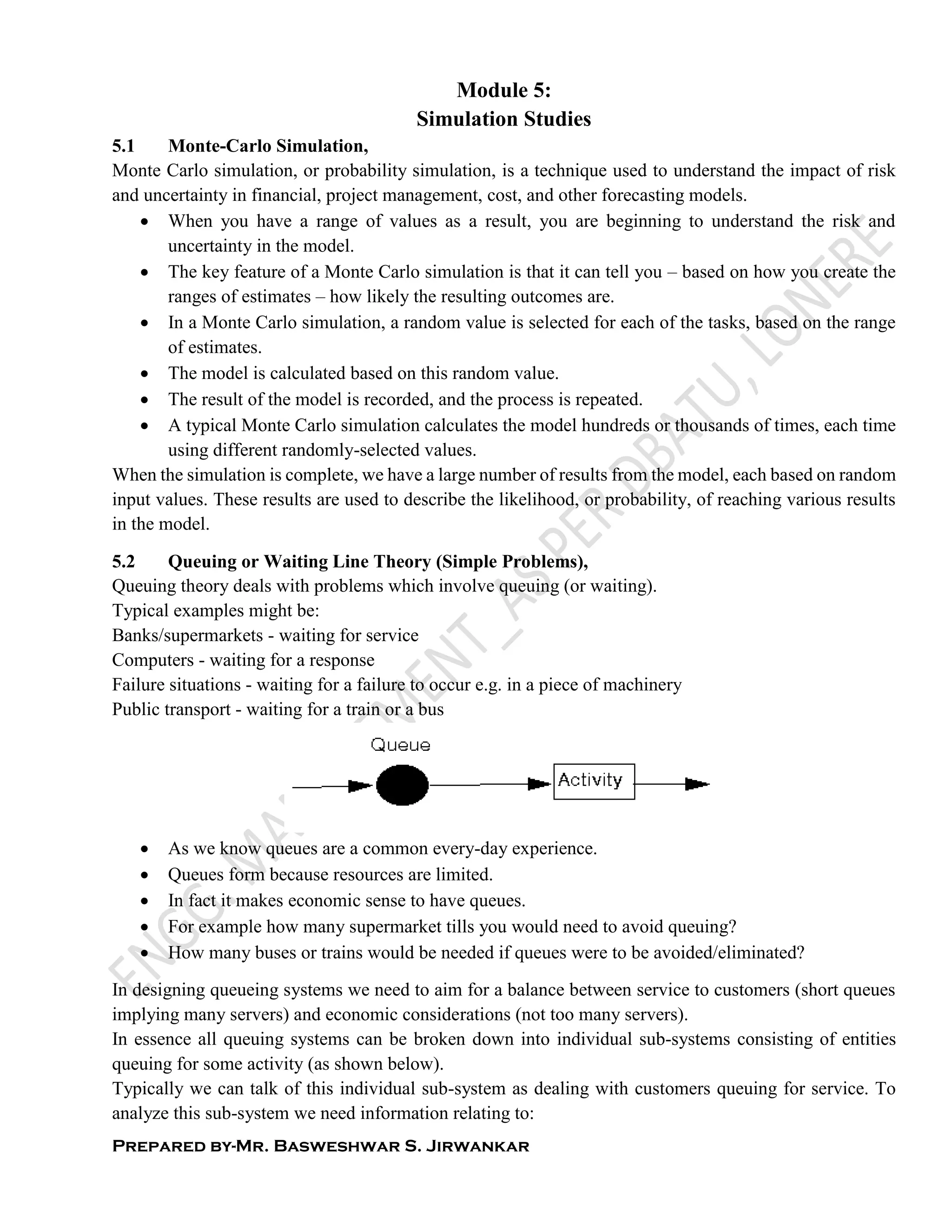 Prepared by-Mr. Basweshwar S. Jirwankar
Module 5:
Simulation Studies
5.1 Monte-Carlo Simulation,
Monte Carlo simulation, or probability simulation, is a technique used to understand the impact of risk
and uncertainty in financial, project management, cost, and other forecasting models.
 When you have a range of values as a result, you are beginning to understand the risk and
uncertainty in the model.
 The key feature of a Monte Carlo simulation is that it can tell you – based on how you create the
ranges of estimates – how likely the resulting outcomes are.
 In a Monte Carlo simulation, a random value is selected for each of the tasks, based on the range
of estimates.
 The model is calculated based on this random value.
 The result of the model is recorded, and the process is repeated.
 A typical Monte Carlo simulation calculates the model hundreds or thousands of times, each time
using different randomly-selected values.
When the simulation is complete, we have a large number of results from the model, each based on random
input values. These results are used to describe the likelihood, or probability, of reaching various results
in the model.
5.2 Queuing or Waiting Line Theory (Simple Problems),
Queuing theory deals with problems which involve queuing (or waiting).
Typical examples might be:
Banks/supermarkets - waiting for service
Computers - waiting for a response
Failure situations - waiting for a failure to occur e.g. in a piece of machinery
Public transport - waiting for a train or a bus
 As we know queues are a common every-day experience.
 Queues form because resources are limited.
 In fact it makes economic sense to have queues.
 For example how many supermarket tills you would need to avoid queuing?
 How many buses or trains would be needed if queues were to be avoided/eliminated?
In designing queueing systems we need to aim for a balance between service to customers (short queues
implying many servers) and economic considerations (not too many servers).
In essence all queuing systems can be broken down into individual sub-systems consisting of entities
queuing for some activity (as shown below).
Typically we can talk of this individual sub-system as dealing with customers queuing for service. To
analyze this sub-system we need information relating to:
 