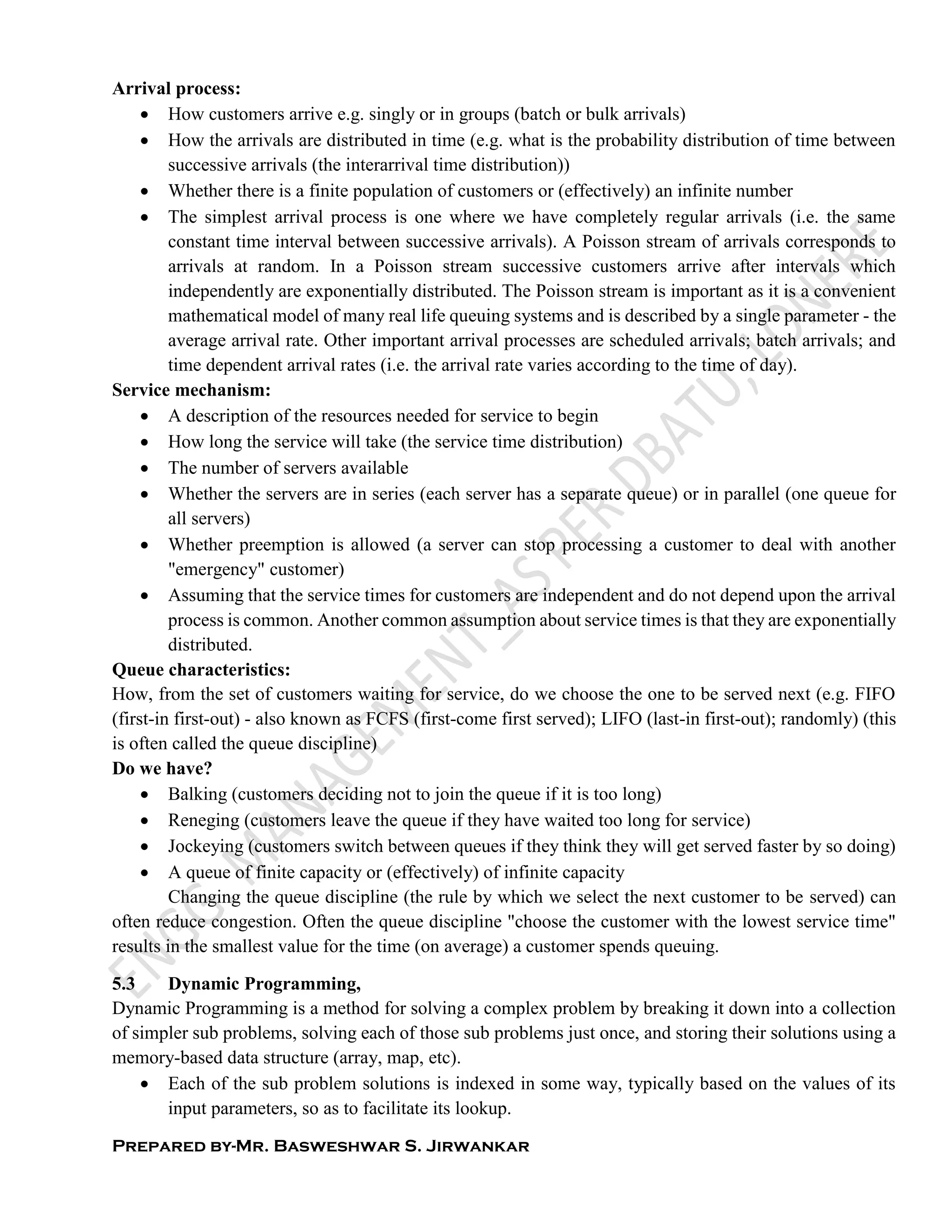 Prepared by-Mr. Basweshwar S. Jirwankar
Arrival process:
 How customers arrive e.g. singly or in groups (batch or bulk arrivals)
 How the arrivals are distributed in time (e.g. what is the probability distribution of time between
successive arrivals (the interarrival time distribution))
 Whether there is a finite population of customers or (effectively) an infinite number
 The simplest arrival process is one where we have completely regular arrivals (i.e. the same
constant time interval between successive arrivals). A Poisson stream of arrivals corresponds to
arrivals at random. In a Poisson stream successive customers arrive after intervals which
independently are exponentially distributed. The Poisson stream is important as it is a convenient
mathematical model of many real life queuing systems and is described by a single parameter - the
average arrival rate. Other important arrival processes are scheduled arrivals; batch arrivals; and
time dependent arrival rates (i.e. the arrival rate varies according to the time of day).
Service mechanism:
 A description of the resources needed for service to begin
 How long the service will take (the service time distribution)
 The number of servers available
 Whether the servers are in series (each server has a separate queue) or in parallel (one queue for
all servers)
 Whether preemption is allowed (a server can stop processing a customer to deal with another
"emergency" customer)
 Assuming that the service times for customers are independent and do not depend upon the arrival
process is common. Another common assumption about service times is that they are exponentially
distributed.
Queue characteristics:
How, from the set of customers waiting for service, do we choose the one to be served next (e.g. FIFO
(first-in first-out) - also known as FCFS (first-come first served); LIFO (last-in first-out); randomly) (this
is often called the queue discipline)
Do we have?
 Balking (customers deciding not to join the queue if it is too long)
 Reneging (customers leave the queue if they have waited too long for service)
 Jockeying (customers switch between queues if they think they will get served faster by so doing)
 A queue of finite capacity or (effectively) of infinite capacity
Changing the queue discipline (the rule by which we select the next customer to be served) can
often reduce congestion. Often the queue discipline "choose the customer with the lowest service time"
results in the smallest value for the time (on average) a customer spends queuing.
5.3 Dynamic Programming,
Dynamic Programming is a method for solving a complex problem by breaking it down into a collection
of simpler sub problems, solving each of those sub problems just once, and storing their solutions using a
memory-based data structure (array, map, etc).
 Each of the sub problem solutions is indexed in some way, typically based on the values of its
input parameters, so as to facilitate its lookup.
 
