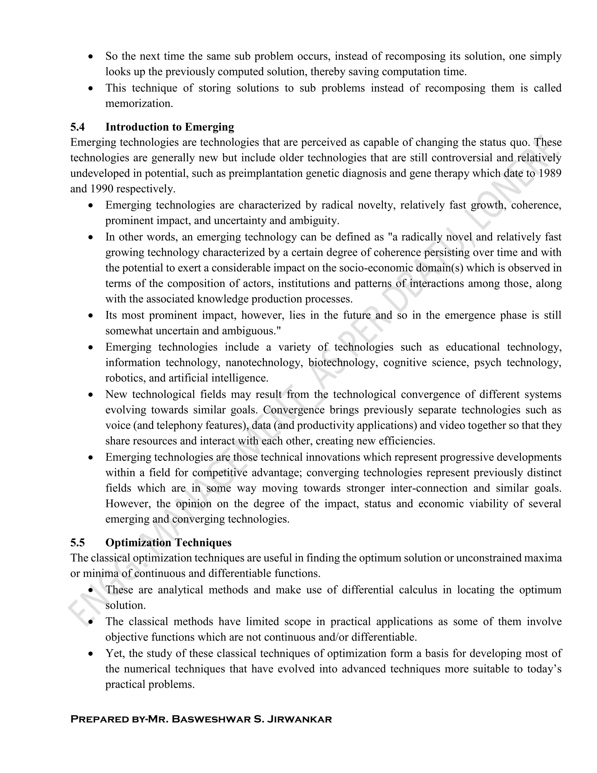 Prepared by-Mr. Basweshwar S. Jirwankar
 So the next time the same sub problem occurs, instead of recomposing its solution, one simply
looks up the previously computed solution, thereby saving computation time.
 This technique of storing solutions to sub problems instead of recomposing them is called
memorization.
5.4 Introduction to Emerging
Emerging technologies are technologies that are perceived as capable of changing the status quo. These
technologies are generally new but include older technologies that are still controversial and relatively
undeveloped in potential, such as preimplantation genetic diagnosis and gene therapy which date to 1989
and 1990 respectively.
 Emerging technologies are characterized by radical novelty, relatively fast growth, coherence,
prominent impact, and uncertainty and ambiguity.
 In other words, an emerging technology can be defined as "a radically novel and relatively fast
growing technology characterized by a certain degree of coherence persisting over time and with
the potential to exert a considerable impact on the socio-economic domain(s) which is observed in
terms of the composition of actors, institutions and patterns of interactions among those, along
with the associated knowledge production processes.
 Its most prominent impact, however, lies in the future and so in the emergence phase is still
somewhat uncertain and ambiguous."
 Emerging technologies include a variety of technologies such as educational technology,
information technology, nanotechnology, biotechnology, cognitive science, psych technology,
robotics, and artificial intelligence.
 New technological fields may result from the technological convergence of different systems
evolving towards similar goals. Convergence brings previously separate technologies such as
voice (and telephony features), data (and productivity applications) and video together so that they
share resources and interact with each other, creating new efficiencies.
 Emerging technologies are those technical innovations which represent progressive developments
within a field for competitive advantage; converging technologies represent previously distinct
fields which are in some way moving towards stronger inter-connection and similar goals.
However, the opinion on the degree of the impact, status and economic viability of several
emerging and converging technologies.
5.5 Optimization Techniques
The classical optimization techniques are useful in finding the optimum solution or unconstrained maxima
or minima of continuous and differentiable functions.
 These are analytical methods and make use of differential calculus in locating the optimum
solution.
 The classical methods have limited scope in practical applications as some of them involve
objective functions which are not continuous and/or differentiable.
 Yet, the study of these classical techniques of optimization form a basis for developing most of
the numerical techniques that have evolved into advanced techniques more suitable to today’s
practical problems.
 