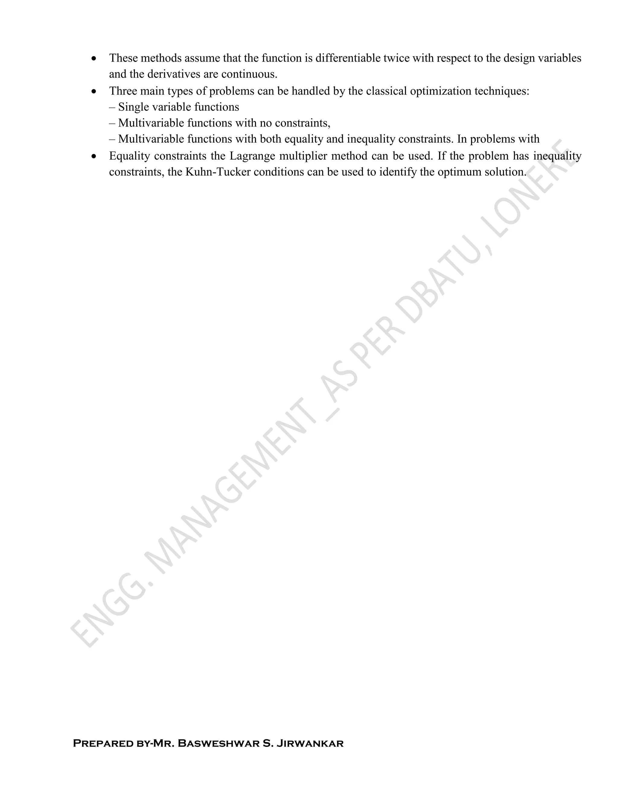 Prepared by-Mr. Basweshwar S. Jirwankar
 These methods assume that the function is differentiable twice with respect to the design variables
and the derivatives are continuous.
 Three main types of problems can be handled by the classical optimization techniques:
– Single variable functions
– Multivariable functions with no constraints,
– Multivariable functions with both equality and inequality constraints. In problems with
 Equality constraints the Lagrange multiplier method can be used. If the problem has inequality
constraints, the Kuhn-Tucker conditions can be used to identify the optimum solution.
 