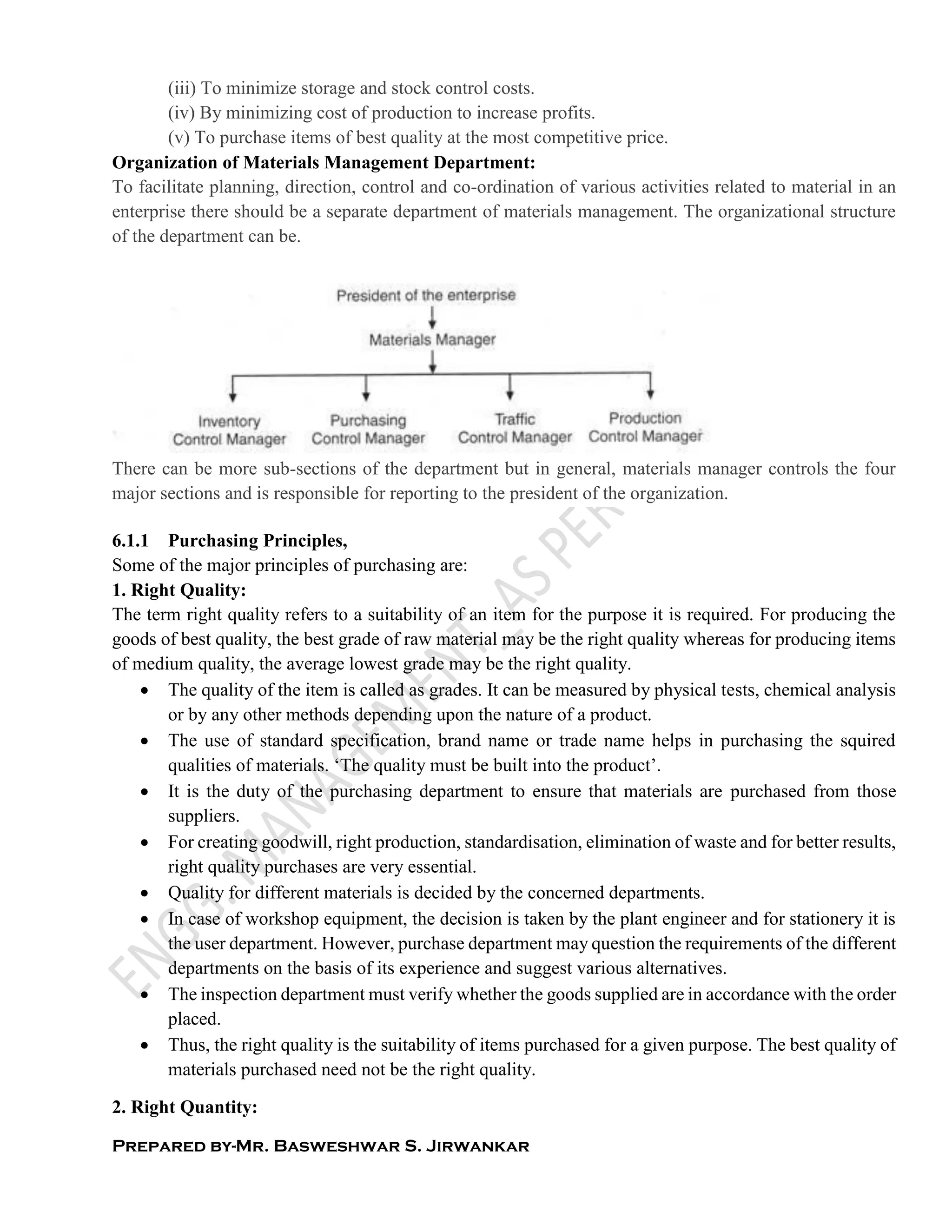 Prepared by-Mr. Basweshwar S. Jirwankar
(iii) To minimize storage and stock control costs.
(iv) By minimizing cost of production to increase profits.
(v) To purchase items of best quality at the most competitive price.
Organization of Materials Management Department:
To facilitate planning, direction, control and co-ordination of various activities related to material in an
enterprise there should be a separate department of materials management. The organizational structure
of the department can be.
There can be more sub-sections of the department but in general, materials manager controls the four
major sections and is responsible for reporting to the president of the organization.
6.1.1 Purchasing Principles,
Some of the major principles of purchasing are:
1. Right Quality:
The term right quality refers to a suitability of an item for the purpose it is required. For producing the
goods of best quality, the best grade of raw material may be the right quality whereas for producing items
of medium quality, the average lowest grade may be the right quality.
 The quality of the item is called as grades. It can be measured by physical tests, chemical analysis
or by any other methods depending upon the nature of a product.
 The use of standard specification, brand name or trade name helps in purchasing the squired
qualities of materials. ‘The quality must be built into the product’.
 It is the duty of the purchasing department to ensure that materials are purchased from those
suppliers.
 For creating goodwill, right production, standardisation, elimination of waste and for better results,
right quality purchases are very essential.
 Quality for different materials is decided by the concerned departments.
 In case of workshop equipment, the decision is taken by the plant engineer and for stationery it is
the user department. However, purchase department may question the requirements of the different
departments on the basis of its experience and suggest various alternatives.
 The inspection department must verify whether the goods supplied are in accordance with the order
placed.
 Thus, the right quality is the suitability of items purchased for a given purpose. The best quality of
materials purchased need not be the right quality.
2. Right Quantity:
 