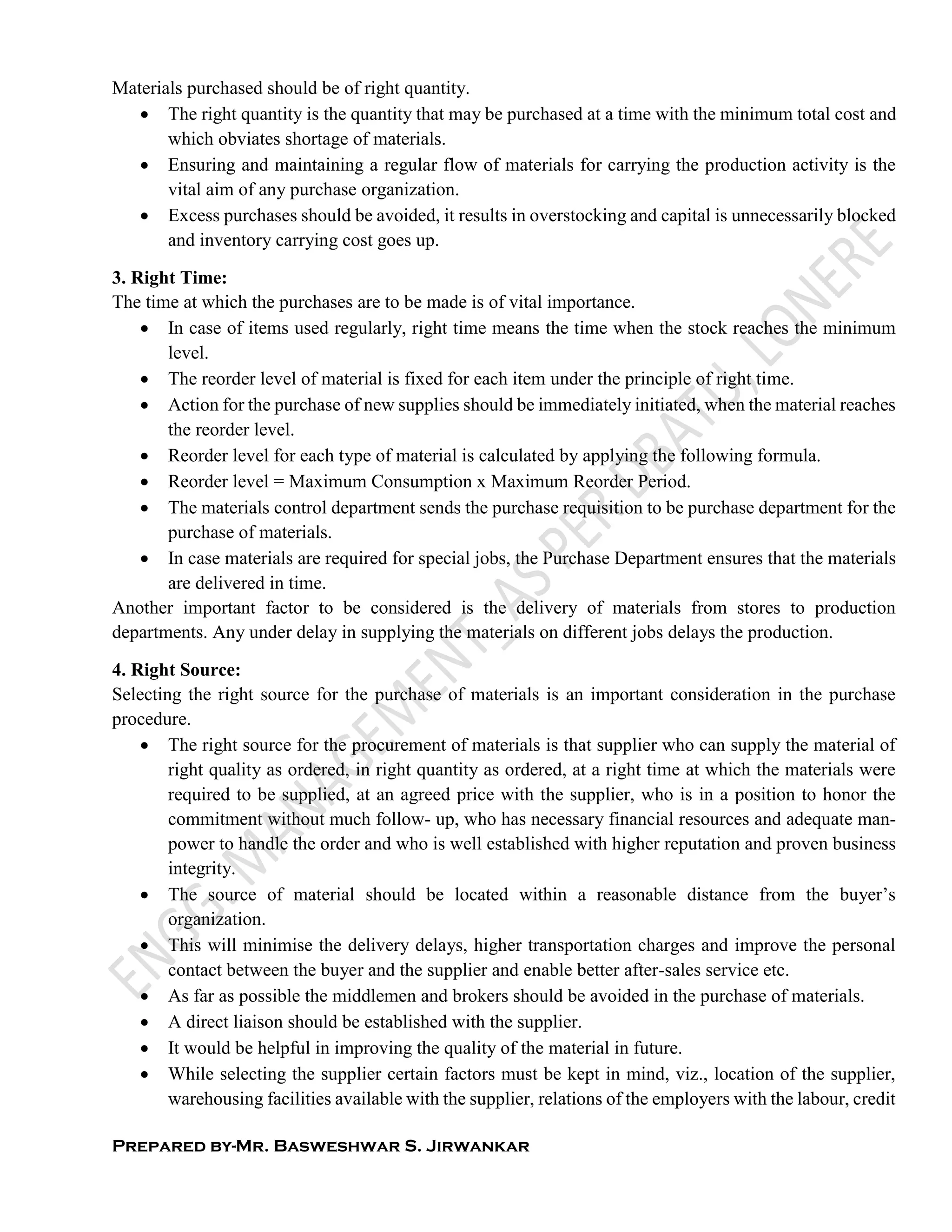 Prepared by-Mr. Basweshwar S. Jirwankar
Materials purchased should be of right quantity.
 The right quantity is the quantity that may be purchased at a time with the minimum total cost and
which obviates shortage of materials.
 Ensuring and maintaining a regular flow of materials for carrying the production activity is the
vital aim of any purchase organization.
 Excess purchases should be avoided, it results in overstocking and capital is unnecessarily blocked
and inventory carrying cost goes up.
3. Right Time:
The time at which the purchases are to be made is of vital importance.
 In case of items used regularly, right time means the time when the stock reaches the minimum
level.
 The reorder level of material is fixed for each item under the principle of right time.
 Action for the purchase of new supplies should be immediately initiated, when the material reaches
the reorder level.
 Reorder level for each type of material is calculated by applying the following formula.
 Reorder level = Maximum Consumption x Maximum Reorder Period.
 The materials control department sends the purchase requisition to be purchase department for the
purchase of materials.
 In case materials are required for special jobs, the Purchase Department ensures that the materials
are delivered in time.
Another important factor to be considered is the delivery of materials from stores to production
departments. Any under delay in supplying the materials on different jobs delays the production.
4. Right Source:
Selecting the right source for the purchase of materials is an important consideration in the purchase
procedure.
 The right source for the procurement of materials is that supplier who can supply the material of
right quality as ordered, in right quantity as ordered, at a right time at which the materials were
required to be supplied, at an agreed price with the supplier, who is in a position to honor the
commitment without much follow- up, who has necessary financial resources and adequate man-
power to handle the order and who is well established with higher reputation and proven business
integrity.
 The source of material should be located within a reasonable distance from the buyer’s
organization.
 This will minimise the delivery delays, higher transportation charges and improve the personal
contact between the buyer and the supplier and enable better after-sales service etc.
 As far as possible the middlemen and brokers should be avoided in the purchase of materials.
 A direct liaison should be established with the supplier.
 It would be helpful in improving the quality of the material in future.
 While selecting the supplier certain factors must be kept in mind, viz., location of the supplier,
warehousing facilities available with the supplier, relations of the employers with the labour, credit
 