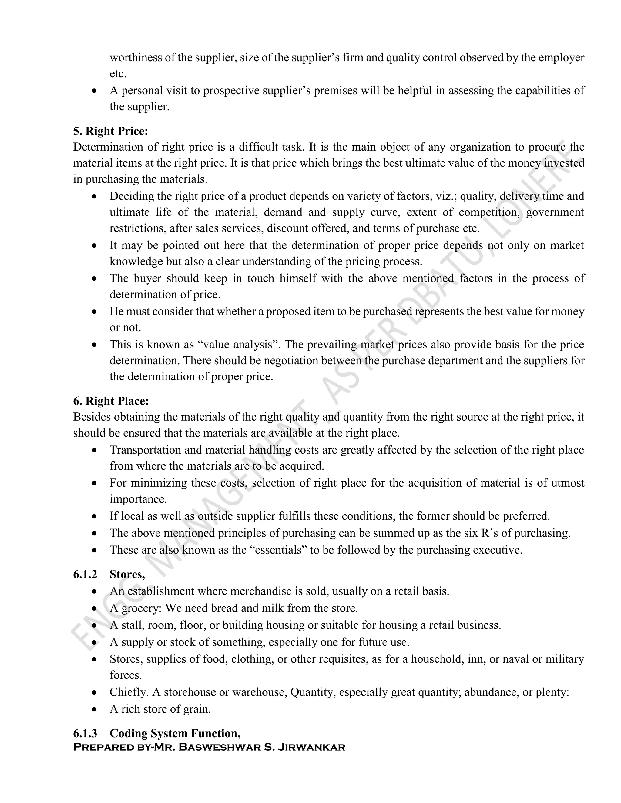 Prepared by-Mr. Basweshwar S. Jirwankar
worthiness of the supplier, size of the supplier’s firm and quality control observed by the employer
etc.
 A personal visit to prospective supplier’s premises will be helpful in assessing the capabilities of
the supplier.
5. Right Price:
Determination of right price is a difficult task. It is the main object of any organization to procure the
material items at the right price. It is that price which brings the best ultimate value of the money invested
in purchasing the materials.
 Deciding the right price of a product depends on variety of factors, viz.; quality, delivery time and
ultimate life of the material, demand and supply curve, extent of competition, government
restrictions, after sales services, discount offered, and terms of purchase etc.
 It may be pointed out here that the determination of proper price depends not only on market
knowledge but also a clear understanding of the pricing process.
 The buyer should keep in touch himself with the above mentioned factors in the process of
determination of price.
 He must consider that whether a proposed item to be purchased represents the best value for money
or not.
 This is known as “value analysis”. The prevailing market prices also provide basis for the price
determination. There should be negotiation between the purchase department and the suppliers for
the determination of proper price.
6. Right Place:
Besides obtaining the materials of the right quality and quantity from the right source at the right price, it
should be ensured that the materials are available at the right place.
 Transportation and material handling costs are greatly affected by the selection of the right place
from where the materials are to be acquired.
 For minimizing these costs, selection of right place for the acquisition of material is of utmost
importance.
 If local as well as outside supplier fulfills these conditions, the former should be preferred.
 The above mentioned principles of purchasing can be summed up as the six R’s of purchasing.
 These are also known as the “essentials” to be followed by the purchasing executive.
6.1.2 Stores,
 An establishment where merchandise is sold, usually on a retail basis.
 A grocery: We need bread and milk from the store.
 A stall, room, floor, or building housing or suitable for housing a retail business.
 A supply or stock of something, especially one for future use.
 Stores, supplies of food, clothing, or other requisites, as for a household, inn, or naval or military
forces.
 Chiefly. A storehouse or warehouse, Quantity, especially great quantity; abundance, or plenty:
 A rich store of grain.
6.1.3 Coding System Function,
 