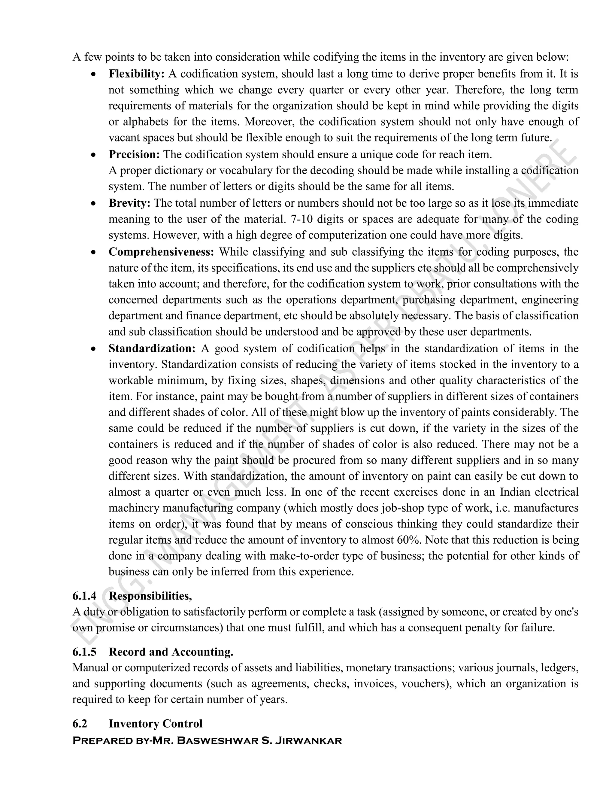 Prepared by-Mr. Basweshwar S. Jirwankar
A few points to be taken into consideration while codifying the items in the inventory are given below:
 Flexibility: A codification system, should last a long time to derive proper benefits from it. It is
not something which we change every quarter or every other year. Therefore, the long term
requirements of materials for the organization should be kept in mind while providing the digits
or alphabets for the items. Moreover, the codification system should not only have enough of
vacant spaces but should be flexible enough to suit the requirements of the long term future.
 Precision: The codification system should ensure a unique code for reach item.
A proper dictionary or vocabulary for the decoding should be made while installing a codification
system. The number of letters or digits should be the same for all items.
 Brevity: The total number of letters or numbers should not be too large so as it lose its immediate
meaning to the user of the material. 7-10 digits or spaces are adequate for many of the coding
systems. However, with a high degree of computerization one could have more digits.
 Comprehensiveness: While classifying and sub classifying the items for coding purposes, the
nature of the item, its specifications, its end use and the suppliers etc should all be comprehensively
taken into account; and therefore, for the codification system to work, prior consultations with the
concerned departments such as the operations department, purchasing department, engineering
department and finance department, etc should be absolutely necessary. The basis of classification
and sub classification should be understood and be approved by these user departments.
 Standardization: A good system of codification helps in the standardization of items in the
inventory. Standardization consists of reducing the variety of items stocked in the inventory to a
workable minimum, by fixing sizes, shapes, dimensions and other quality characteristics of the
item. For instance, paint may be bought from a number of suppliers in different sizes of containers
and different shades of color. All of these might blow up the inventory of paints considerably. The
same could be reduced if the number of suppliers is cut down, if the variety in the sizes of the
containers is reduced and if the number of shades of color is also reduced. There may not be a
good reason why the paint should be procured from so many different suppliers and in so many
different sizes. With standardization, the amount of inventory on paint can easily be cut down to
almost a quarter or even much less. In one of the recent exercises done in an Indian electrical
machinery manufacturing company (which mostly does job-shop type of work, i.e. manufactures
items on order), it was found that by means of conscious thinking they could standardize their
regular items and reduce the amount of inventory to almost 60%. Note that this reduction is being
done in a company dealing with make-to-order type of business; the potential for other kinds of
business can only be inferred from this experience.
6.1.4 Responsibilities,
A duty or obligation to satisfactorily perform or complete a task (assigned by someone, or created by one's
own promise or circumstances) that one must fulfill, and which has a consequent penalty for failure.
6.1.5 Record and Accounting.
Manual or computerized records of assets and liabilities, monetary transactions; various journals, ledgers,
and supporting documents (such as agreements, checks, invoices, vouchers), which an organization is
required to keep for certain number of years.
6.2 Inventory Control
 