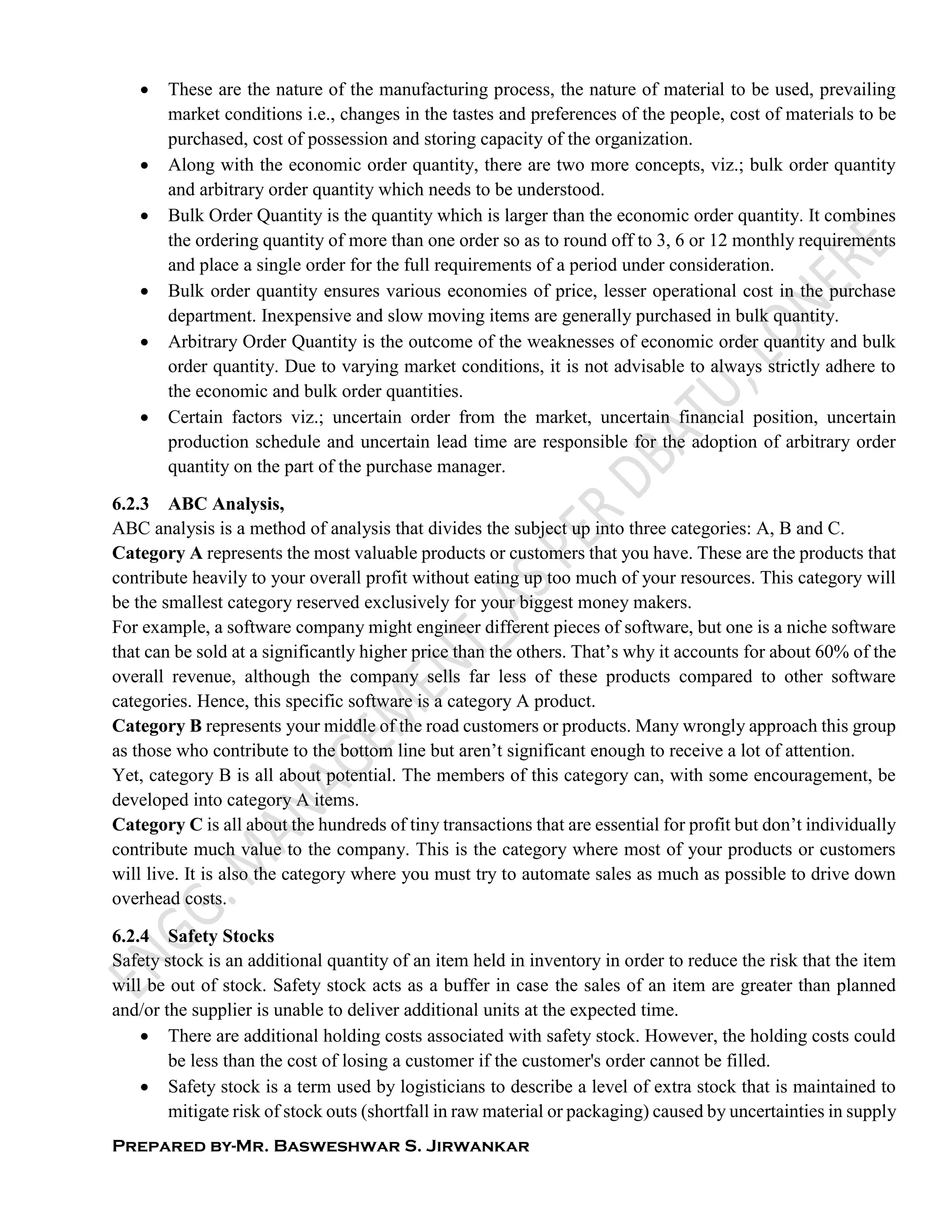 Prepared by-Mr. Basweshwar S. Jirwankar
 These are the nature of the manufacturing process, the nature of material to be used, prevailing
market conditions i.e., changes in the tastes and preferences of the people, cost of materials to be
purchased, cost of possession and storing capacity of the organization.
 Along with the economic order quantity, there are two more concepts, viz.; bulk order quantity
and arbitrary order quantity which needs to be understood.
 Bulk Order Quantity is the quantity which is larger than the economic order quantity. It combines
the ordering quantity of more than one order so as to round off to 3, 6 or 12 monthly requirements
and place a single order for the full requirements of a period under consideration.
 Bulk order quantity ensures various economies of price, lesser operational cost in the purchase
department. Inexpensive and slow moving items are generally purchased in bulk quantity.
 Arbitrary Order Quantity is the outcome of the weaknesses of economic order quantity and bulk
order quantity. Due to varying market conditions, it is not advisable to always strictly adhere to
the economic and bulk order quantities.
 Certain factors viz.; uncertain order from the market, uncertain financial position, uncertain
production schedule and uncertain lead time are responsible for the adoption of arbitrary order
quantity on the part of the purchase manager.
6.2.3 ABC Analysis,
ABC analysis is a method of analysis that divides the subject up into three categories: A, B and C.
Category A represents the most valuable products or customers that you have. These are the products that
contribute heavily to your overall profit without eating up too much of your resources. This category will
be the smallest category reserved exclusively for your biggest money makers.
For example, a software company might engineer different pieces of software, but one is a niche software
that can be sold at a significantly higher price than the others. That’s why it accounts for about 60% of the
overall revenue, although the company sells far less of these products compared to other software
categories. Hence, this specific software is a category A product.
Category B represents your middle of the road customers or products. Many wrongly approach this group
as those who contribute to the bottom line but aren’t significant enough to receive a lot of attention.
Yet, category B is all about potential. The members of this category can, with some encouragement, be
developed into category A items.
Category C is all about the hundreds of tiny transactions that are essential for profit but don’t individually
contribute much value to the company. This is the category where most of your products or customers
will live. It is also the category where you must try to automate sales as much as possible to drive down
overhead costs.
6.2.4 Safety Stocks
Safety stock is an additional quantity of an item held in inventory in order to reduce the risk that the item
will be out of stock. Safety stock acts as a buffer in case the sales of an item are greater than planned
and/or the supplier is unable to deliver additional units at the expected time.
 There are additional holding costs associated with safety stock. However, the holding costs could
be less than the cost of losing a customer if the customer's order cannot be filled.
 Safety stock is a term used by logisticians to describe a level of extra stock that is maintained to
mitigate risk of stock outs (shortfall in raw material or packaging) caused by uncertainties in supply
 