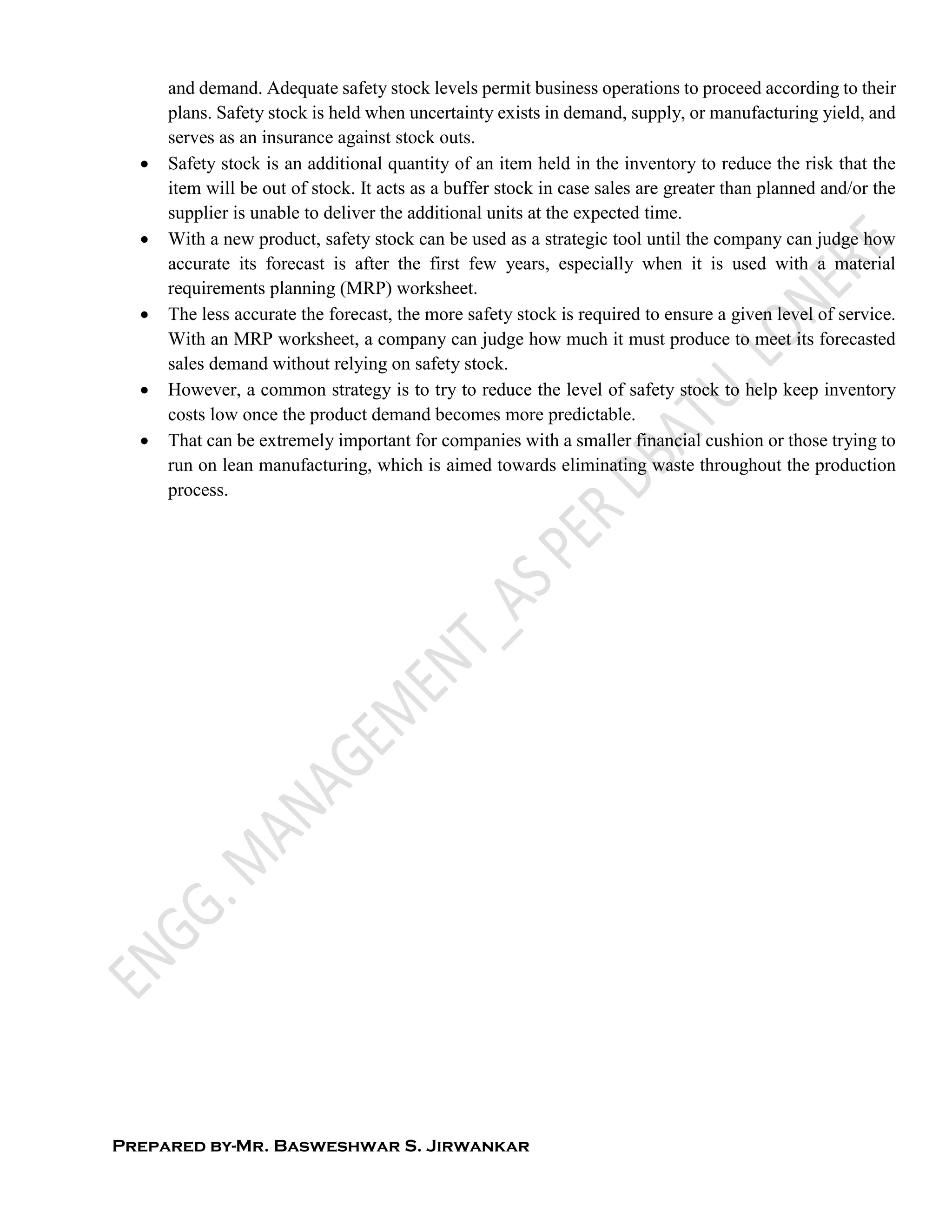 Prepared by-Mr. Basweshwar S. Jirwankar
and demand. Adequate safety stock levels permit business operations to proceed according to their
plans. Safety stock is held when uncertainty exists in demand, supply, or manufacturing yield, and
serves as an insurance against stock outs.
 Safety stock is an additional quantity of an item held in the inventory to reduce the risk that the
item will be out of stock. It acts as a buffer stock in case sales are greater than planned and/or the
supplier is unable to deliver the additional units at the expected time.
 With a new product, safety stock can be used as a strategic tool until the company can judge how
accurate its forecast is after the first few years, especially when it is used with a material
requirements planning (MRP) worksheet.
 The less accurate the forecast, the more safety stock is required to ensure a given level of service.
With an MRP worksheet, a company can judge how much it must produce to meet its forecasted
sales demand without relying on safety stock.
 However, a common strategy is to try to reduce the level of safety stock to help keep inventory
costs low once the product demand becomes more predictable.
 That can be extremely important for companies with a smaller financial cushion or those trying to
run on lean manufacturing, which is aimed towards eliminating waste throughout the production
process.
 