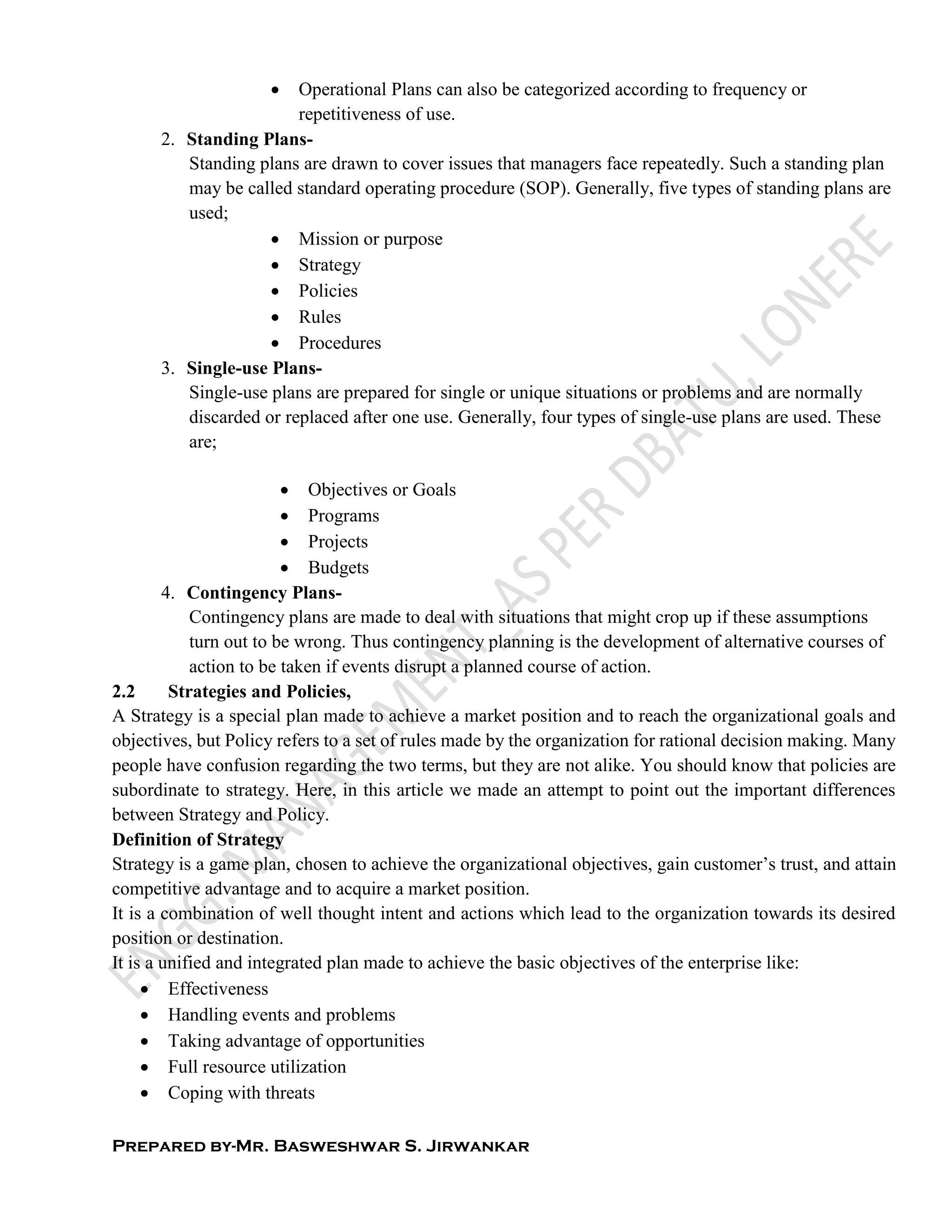 Prepared by-Mr. Basweshwar S. Jirwankar
 Operational Plans can also be categorized according to frequency or
repetitiveness of use.
2. Standing Plans-
Standing plans are drawn to cover issues that managers face repeatedly. Such a standing plan
may be called standard operating procedure (SOP). Generally, five types of standing plans are
used;
 Mission or purpose
 Strategy
 Policies
 Rules
 Procedures
3. Single-use Plans-
Single-use plans are prepared for single or unique situations or problems and are normally
discarded or replaced after one use. Generally, four types of single-use plans are used. These
are;
 Objectives or Goals
 Programs
 Projects
 Budgets
4. Contingency Plans-
Contingency plans are made to deal with situations that might crop up if these assumptions
turn out to be wrong. Thus contingency planning is the development of alternative courses of
action to be taken if events disrupt a planned course of action.
2.2 Strategies and Policies,
A Strategy is a special plan made to achieve a market position and to reach the organizational goals and
objectives, but Policy refers to a set of rules made by the organization for rational decision making. Many
people have confusion regarding the two terms, but they are not alike. You should know that policies are
subordinate to strategy. Here, in this article we made an attempt to point out the important differences
between Strategy and Policy.
Definition of Strategy
Strategy is a game plan, chosen to achieve the organizational objectives, gain customer’s trust, and attain
competitive advantage and to acquire a market position.
It is a combination of well thought intent and actions which lead to the organization towards its desired
position or destination.
It is a unified and integrated plan made to achieve the basic objectives of the enterprise like:
 Effectiveness
 Handling events and problems
 Taking advantage of opportunities
 Full resource utilization
 Coping with threats
 