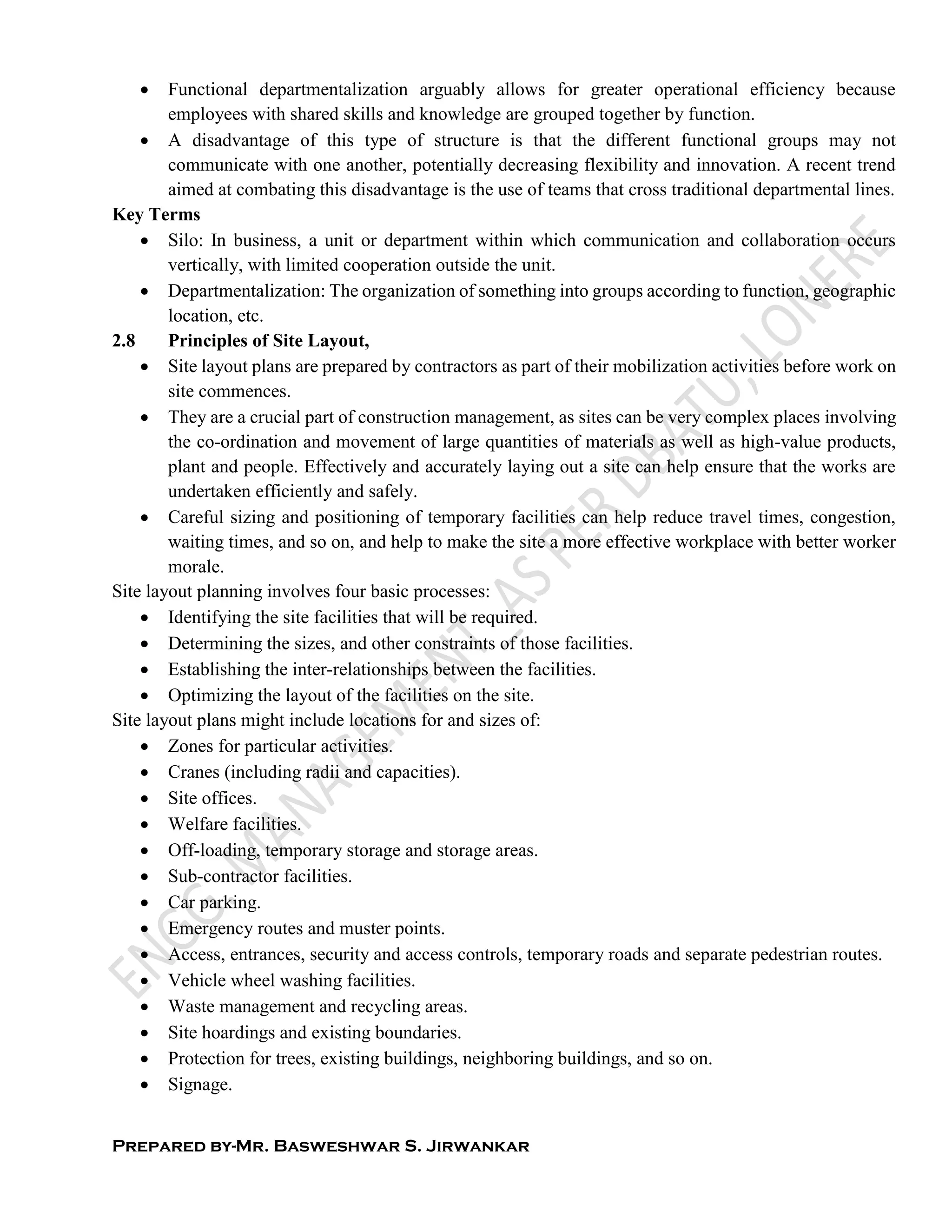 Prepared by-Mr. Basweshwar S. Jirwankar
 Functional departmentalization arguably allows for greater operational efficiency because
employees with shared skills and knowledge are grouped together by function.
 A disadvantage of this type of structure is that the different functional groups may not
communicate with one another, potentially decreasing flexibility and innovation. A recent trend
aimed at combating this disadvantage is the use of teams that cross traditional departmental lines.
Key Terms
 Silo: In business, a unit or department within which communication and collaboration occurs
vertically, with limited cooperation outside the unit.
 Departmentalization: The organization of something into groups according to function, geographic
location, etc.
2.8 Principles of Site Layout,
 Site layout plans are prepared by contractors as part of their mobilization activities before work on
site commences.
 They are a crucial part of construction management, as sites can be very complex places involving
the co-ordination and movement of large quantities of materials as well as high-value products,
plant and people. Effectively and accurately laying out a site can help ensure that the works are
undertaken efficiently and safely.
 Careful sizing and positioning of temporary facilities can help reduce travel times, congestion,
waiting times, and so on, and help to make the site a more effective workplace with better worker
morale.
Site layout planning involves four basic processes:
 Identifying the site facilities that will be required.
 Determining the sizes, and other constraints of those facilities.
 Establishing the inter-relationships between the facilities.
 Optimizing the layout of the facilities on the site.
Site layout plans might include locations for and sizes of:
 Zones for particular activities.
 Cranes (including radii and capacities).
 Site offices.
 Welfare facilities.
 Off-loading, temporary storage and storage areas.
 Sub-contractor facilities.
 Car parking.
 Emergency routes and muster points.
 Access, entrances, security and access controls, temporary roads and separate pedestrian routes.
 Vehicle wheel washing facilities.
 Waste management and recycling areas.
 Site hoardings and existing boundaries.
 Protection for trees, existing buildings, neighboring buildings, and so on.
 Signage.
 