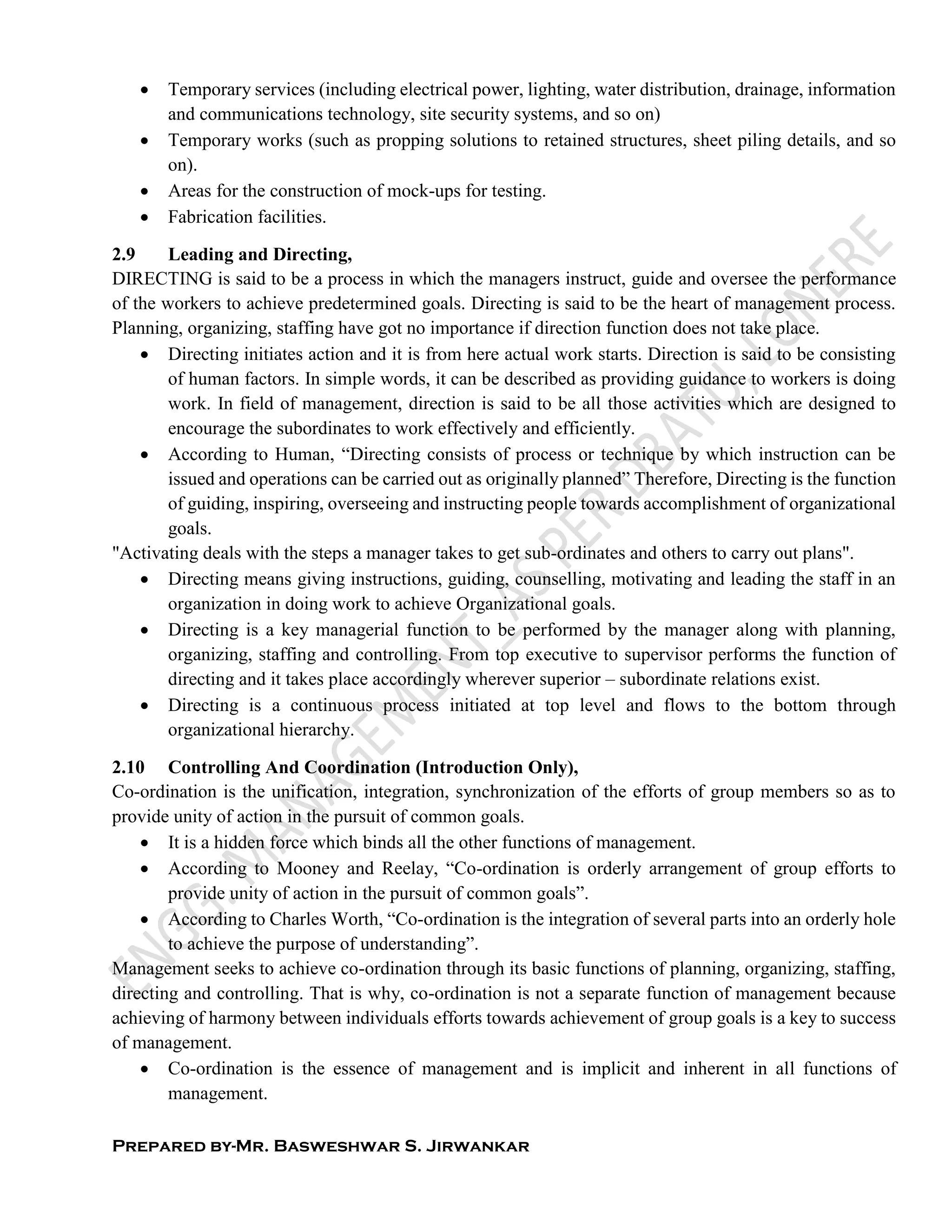Prepared by-Mr. Basweshwar S. Jirwankar
 Temporary services (including electrical power, lighting, water distribution, drainage, information
and communications technology, site security systems, and so on)
 Temporary works (such as propping solutions to retained structures, sheet piling details, and so
on).
 Areas for the construction of mock-ups for testing.
 Fabrication facilities.
2.9 Leading and Directing,
DIRECTING is said to be a process in which the managers instruct, guide and oversee the performance
of the workers to achieve predetermined goals. Directing is said to be the heart of management process.
Planning, organizing, staffing have got no importance if direction function does not take place.
 Directing initiates action and it is from here actual work starts. Direction is said to be consisting
of human factors. In simple words, it can be described as providing guidance to workers is doing
work. In field of management, direction is said to be all those activities which are designed to
encourage the subordinates to work effectively and efficiently.
 According to Human, “Directing consists of process or technique by which instruction can be
issued and operations can be carried out as originally planned” Therefore, Directing is the function
of guiding, inspiring, overseeing and instructing people towards accomplishment of organizational
goals.
"Activating deals with the steps a manager takes to get sub-ordinates and others to carry out plans".
 Directing means giving instructions, guiding, counselling, motivating and leading the staff in an
organization in doing work to achieve Organizational goals.
 Directing is a key managerial function to be performed by the manager along with planning,
organizing, staffing and controlling. From top executive to supervisor performs the function of
directing and it takes place accordingly wherever superior – subordinate relations exist.
 Directing is a continuous process initiated at top level and flows to the bottom through
organizational hierarchy.
2.10 Controlling And Coordination (Introduction Only),
Co-ordination is the unification, integration, synchronization of the efforts of group members so as to
provide unity of action in the pursuit of common goals.
 It is a hidden force which binds all the other functions of management.
 According to Mooney and Reelay, “Co-ordination is orderly arrangement of group efforts to
provide unity of action in the pursuit of common goals”.
 According to Charles Worth, “Co-ordination is the integration of several parts into an orderly hole
to achieve the purpose of understanding”.
Management seeks to achieve co-ordination through its basic functions of planning, organizing, staffing,
directing and controlling. That is why, co-ordination is not a separate function of management because
achieving of harmony between individuals efforts towards achievement of group goals is a key to success
of management.
 Co-ordination is the essence of management and is implicit and inherent in all functions of
management.
 
