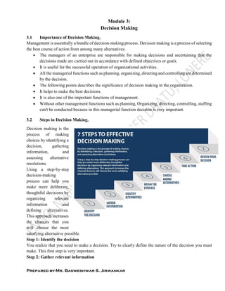 Prepared by-Mr. Basweshwar S. Jirwankar
Module 3:
Decision Making
3.1 Importance of Decision Making,
Management is essentially a bundle of decision-making process. Decision making is a process of selecting
the best course of action from among many alternatives.
 The managers of an enterprise are responsible for making decisions and ascertaining that the
decisions made are carried out in accordance with defined objectives or goals.
 It is useful for the successful operation of organizational activities.
 All the managerial functions such as planning, organizing, directing and controlling are determined
by the decision.
 The following points describes the significance of decision making in the organization.
 It helps to make the best decisions.
 It is also one of the important functions of management.
 Without other management functions such as planning, Organizing, directing, controlling, staffing
can't be conducted because in this managerial function decision is very important.
3.2 Steps in Decision Making,
Decision making is the
process of making
choices by identifying a
decision, gathering
information, and
assessing alternative
resolutions.
Using a step-by-step
decision-making
process can help you
make more deliberate,
thoughtful decisions by
organizing relevant
information and
defining alternatives.
This approach increases
the chances that you
will choose the most
satisfying alternative possible.
Step 1: Identify the decision
You realize that you need to make a decision. Try to clearly define the nature of the decision you must
make. This first step is very important.
Step 2: Gather relevant information
 