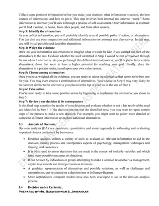 Prepared by-Mr. Basweshwar S. Jirwankar
Collect some pertinent information before you make your decision: what information is needed, the best
sources of information, and how to get it. This step involves both internal and external “work.” Some
information is internal: you’ll seek it through a process of self-assessment. Other information is external:
you’ll find it online, in books, from other people, and from other sources.
Step 3: Identify the alternatives
As you collect information, you will probably identify several possible paths of action, or alternatives.
You can also use your imagination and additional information to construct new alternatives. In this step,
you will list all possible and desirable alternatives.
Step 4: Weigh the evidence
Draw on your information and emotions to imagine what it would be like if you carried out each of the
alternatives to the end. Evaluate whether the need identified in Step 1 would be met or resolved through
the use of each alternative. As you go through this difficult internal process, you’ll begin to favor certain
alternatives: those that seem to have a higher potential for reaching your goal. Finally, place the
alternatives in a priority order, based upon your own value system.
Step 5: Choose among alternatives
Once you have weighed all the evidence, you are ready to select the alternative that seems to be best one
for you. You may even choose a combination of alternatives. Your choice in Step 5 may very likely be
the same or similar to the alternative you placed at the top of your list at the end of Step 4.
Step 6: Take action
You’re now ready to take some positive action by beginning to implement the alternative you chose in
Step 5.
Step 7: Review your decision & its consequences
In this final step, consider the results of your decision and evaluate whether or not it has resolved the need
you identified in Step 1. If the decision has not met the identified need, you may want to repeat certain
steps of the process to make a new decision. For example, you might want to gather more detailed or
somewhat different information or explore additional alternatives.
3.3 Analysis of Decision,
Decision analysis (DA) is a systematic, quantitative and visual approach to addressing and evaluating
important choices confronted by businesses.
 Decision analysis utilizes a variety of tools to evaluate all relevant information to aid in the
decision making process and incorporates aspects of psychology, management techniques and
training, and economics.
 It is often used to assess decisions that are made in the context of multiple variables and which
have many possible outcomes or objectives.
 It can be used by individuals or groups attempting to make a decision related to risk management,
capital investments and strategic business decisions.
 A graphical representation of alternatives and possible solutions, as well as challenges and
uncertainties, can be created on a decision tree or influence diagram.
 More sophisticated computer models have also been developed to aid in the decision analysis
process.
3.4 Decision under Certainty,
 