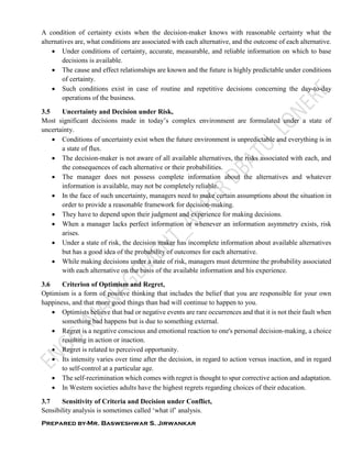 Prepared by-Mr. Basweshwar S. Jirwankar
A condition of certainty exists when the decision-maker knows with reasonable certainty what the
alternatives are, what conditions are associated with each alternative, and the outcome of each alternative.
 Under conditions of certainty, accurate, measurable, and reliable information on which to base
decisions is available.
 The cause and effect relationships are known and the future is highly predictable under conditions
of certainty.
 Such conditions exist in case of routine and repetitive decisions concerning the day-to-day
operations of the business.
3.5 Uncertainty and Decision under Risk,
Most significant decisions made in today’s complex environment are formulated under a state of
uncertainty.
 Conditions of uncertainty exist when the future environment is unpredictable and everything is in
a state of flux.
 The decision-maker is not aware of all available alternatives, the risks associated with each, and
the consequences of each alternative or their probabilities.
 The manager does not possess complete information about the alternatives and whatever
information is available, may not be completely reliable.
 In the face of such uncertainty, managers need to make certain assumptions about the situation in
order to provide a reasonable framework for decision-making.
 They have to depend upon their judgment and experience for making decisions.
 When a manager lacks perfect information or whenever an information asymmetry exists, risk
arises.
 Under a state of risk, the decision maker has incomplete information about available alternatives
but has a good idea of the probability of outcomes for each alternative.
 While making decisions under a state of risk, managers must determine the probability associated
with each alternative on the basis of the available information and his experience.
3.6 Criterion of Optimism and Regret,
Optimism is a form of positive thinking that includes the belief that you are responsible for your own
happiness, and that more good things than bad will continue to happen to you.
 Optimists believe that bad or negative events are rare occurrences and that it is not their fault when
something bad happens but is due to something external.
 Regret is a negative conscious and emotional reaction to one's personal decision-making, a choice
resulting in action or inaction.
 Regret is related to perceived opportunity.
 Its intensity varies over time after the decision, in regard to action versus inaction, and in regard
to self-control at a particular age.
 The self-recrimination which comes with regret is thought to spur corrective action and adaptation.
 In Western societies adults have the highest regrets regarding choices of their education.
3.7 Sensitivity of Criteria and Decision under Conflict,
Sensibility analysis is sometimes called ‘what if’ analysis.
 