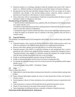 Prepared by-Mr. Basweshwar S. Jirwankar
 Sensitivity analysis, as a technique, attempts to make the strategist more aware of the ‘states of
nature’ (i.e., different variables as indicated above) and of their impacts on business situations.
 Recognizing the fact that each individual strategist brings his or her own unique set of values,
orientations, and altitudes to the decision-making process, sensitivity analysis examines a
particular set of alternatives with reference to certain evaluation criteria.
 These criteria may relate to varying degrees of optimism or pessimism about the future or a given
individual’s ability or willingness to risk losses.
Procedural Steps in Sensitivity Analysis:
1. Identify the basic underlying factors (e.g., quantity sold, unit selling price, life of project, project
cost, annual cash flow, etc.)
2. Establish a relationship between the basic underlying factors (illustrated above) and net present
value (or some other criterion of importance).
3. Estimate the range of variation and the most likely value of each of the basic underlying factors.
4. Study the impact on net present value of variations in the basic variables (only one factor is
varied at a time).
3.8 Expected Monitory
This technique is an important part of risk management, and is usually used in medium, large, and complex
projects.
 Expected monetary value is used in the Perform Quantitative Risks Analysis process, and is one
of the few techniques in the PMBOK Guide which involves mathematical calculations.
 Because of this many aspirants leave this topic and try to avoid the whole concept.
 Expected monetary value (EMV) is a statistical technique in risk management that is used to
quantify the risks, which in turn, assists the project manager to calculate the contingency reserve.
“Expected monetary value analysis is a statistical concept that calculates the average outcomes
when the future includes the scenarios that may or may not happen.”
 It helps in calculating the amount required to manage all identified risks.
 It helps in selecting the choice which involves less money to manage the risks.
 To calculate the expected monetary value of an event you must have the probability and the impact
should it occur.
Expected Monetary Value (EMV) = Probability * Impact
3.9 Value
Value or values may refer to:
 Value (ethics) it may be described as treating actions themselves as abstract objects, putting value
to them
 Values (Western philosophy) expands the notion of value beyond that of ethics, but limited to
Western sources
 Social imaginary is the set of values, institutions, laws, and symbols common to a particular social
group
 Value (economics), a measure of the benefit that may be gained from goods or service
 Theory of value (economics), the study of the concept of economic value
 Value (marketing), the difference between a customer's evaluation of benefits and costs
 