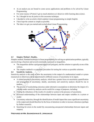 Prepared by-Mr. Basweshwar S. Jirwankar
 As an analyst you are bound to come across applications and problems to be solved by Linear
Programming.
 For some reason, LP doesn’t get as much attention as it deserves while learning data science.
 So, I thought let me do justice to this awesome technique.
 I decided to write an article which explains Linear programming in simple English.
 I have kept the content as simple as possible.
 The idea is to get you started and excited about Linear Programming.
4.3 Simplex Method - Duality,
Simplex method, Standard technique in linear programming for solving an optimization problem, typically
one involving a function and several constraints expressed as inequalities.
 The inequalities define a polygonal region (see polygon), and the solution is typically at one of the
vertices.
 The simplex method is a systematic procedure for testing the vertices as possible solutions.
4.4 Sensitivity Analysis,
Sensitivity analysis is the study of how the uncertainty in the output of a mathematical model or system
(numerical or otherwise) can be apportioned to different sources of uncertainty in its inputs.
 A related practice is uncertainty analysis, which has a greater focus on uncertainty quantification
and propagation of uncertainty; ideally, uncertainty and sensitivity analysis should be run in
tandem.
 The process of recalculating outcomes under alternative assumptions to determine the impact of a
variable under sensitivity analysis can be useful for a range of purposes, including:
 Testing the robustness of the results of a model or system in the presence of uncertainty.
 Increased understanding of the relationships between input and output variables in a system or
model.
 Uncertainty reduction, through the identification of model inputs that cause significant uncertainty
in the output and should therefore be the focus of attention in order to increase robustness (perhaps
by further research).
 Searching for errors in the model (by encountering unexpected relationships between inputs and
outputs).
 