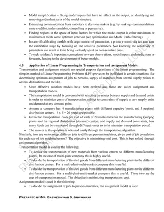 Prepared by-Mr. Basweshwar S. Jirwankar
 Model simplification – fixing model inputs that have no effect on the output, or identifying and
removing redundant parts of the model structure.
 Enhancing communication from modelers to decision makers (e.g. by making recommendations
more credible, understandable, compelling or persuasive).
 Finding regions in the space of input factors for which the model output is either maximum or
minimum or meets some optimum criterion (see optimization and Monte Carlo filtering).
 In case of calibrating models with large number of parameters, a primary sensitivity test can ease
the calibration stage by focusing on the sensitive parameters. Not knowing the sensitivity of
parameters can result in time being uselessly spent on non-sensitive ones.
 To seek to identify important connections between observations, model inputs, and predictions or
forecasts, leading to the development of better models.
4.5 Application of Linear Programming in Transportation and Assignment Models
Transportation and assignment models are special purpose algorithms of the linear programming. The
simplex method of Linear Programming Problems (LPP) proves to be inefficient is certain situations like
determining optimum assignment of jobs to persons, supply of materials from several supply points to
several destinations and the like.
 More effective solution models have been evolved and these are called assignment and
transportation models.
 The transportation model is concerned with selecting the routes between supply and demand points
in order to minimize costs of transportation subject to constraints of supply at any supply point
and demand at any demand point.
 Assume a company has 4 manufacturing plants with different capacity levels, and 5 regional
distribution centers. 4 x 5 = 20 routes are possible.
 Given the transportation costs per load of each of 20 routes between the manufacturing (supply)
plants and the regional distribution (demand) centers, and supply and demand constraints, how
many loads can be transported through different routes so as to minimize transportation costs?
 The answer to this question is obtained easily through the transportation algorithm.
Similarly, how are we to assign different jobs to different persons/machines, given cost of job completion
for each pair of job machine/person? The objective is minimizing total cost. This is best solved through
assignment algorithm.
Transportation model is used in the following:
 To decide the transportation of new materials from various centres to different manufacturing
plants. In the case of multi-plant company this is highly useful.
 To decide the transportation of finished goods from different manufacturing plants to the different
distribution centres. For a multi-plant-multi-market company this is useful.
 To decide the transportation of finished goods from different manufacturing plants to the different
distribution centres. For a multi-plant-multi-market company this is useful. These two are the
uses of transportation model. The objective is minimizing transportation cost.
Assignment model is used in the following:
 To decide the assignment of jobs to persons/machines, the assignment model is used.
 