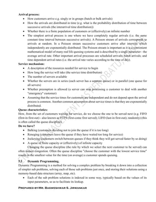 Prepared by-Mr. Basweshwar S. Jirwankar
Arrival process:
 How customers arrive e.g. singly or in groups (batch or bulk arrivals)
 How the arrivals are distributed in time (e.g. what is the probability distribution of time between
successive arrivals (the interarrival time distribution))
 Whether there is a finite population of customers or (effectively) an infinite number
 The simplest arrival process is one where we have completely regular arrivals (i.e. the same
constant time interval between successive arrivals). A Poisson stream of arrivals corresponds to
arrivals at random. In a Poisson stream successive customers arrive after intervals which
independently are exponentially distributed. The Poisson stream is important as it is a convenient
mathematical model of many real life queuing systems and is described by a single parameter - the
average arrival rate. Other important arrival processes are scheduled arrivals; batch arrivals; and
time dependent arrival rates (i.e. the arrival rate varies according to the time of day).
Service mechanism:
 A description of the resources needed for service to begin
 How long the service will take (the service time distribution)
 The number of servers available
 Whether the servers are in series (each server has a separate queue) or in parallel (one queue for
all servers)
 Whether preemption is allowed (a server can stop processing a customer to deal with another
"emergency" customer)
 Assuming that the service times for customers are independent and do not depend upon the arrival
process is common. Another common assumption about service times is that they are exponentially
distributed.
Queue characteristics:
How, from the set of customers waiting for service, do we choose the one to be served next (e.g. FIFO
(first-in first-out) - also known as FCFS (first-come first served); LIFO (last-in first-out); randomly) (this
is often called the queue discipline)
Do we have?
 Balking (customers deciding not to join the queue if it is too long)
 Reneging (customers leave the queue if they have waited too long for service)
 Jockeying (customers switch between queues if they think they will get served faster by so doing)
 A queue of finite capacity or (effectively) of infinite capacity
Changing the queue discipline (the rule by which we select the next customer to be served) can
often reduce congestion. Often the queue discipline "choose the customer with the lowest service time"
results in the smallest value for the time (on average) a customer spends queuing.
5.3 Dynamic Programming,
Dynamic Programming is a method for solving a complex problem by breaking it down into a collection
of simpler sub problems, solving each of those sub problems just once, and storing their solutions using a
memory-based data structure (array, map, etc).
 Each of the sub problem solutions is indexed in some way, typically based on the values of its
input parameters, so as to facilitate its lookup.
 