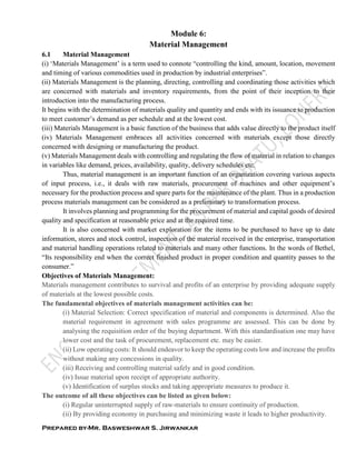 Prepared by-Mr. Basweshwar S. Jirwankar
Module 6:
Material Management
6.1 Material Management
(i) ‘Materials Management’ is a term used to connote “controlling the kind, amount, location, movement
and timing of various commodities used in production by industrial enterprises”.
(ii) Materials Management is the planning, directing, controlling and coordinating those activities which
are concerned with materials and inventory requirements, from the point of their inception to their
introduction into the manufacturing process.
It begins with the determination of materials quality and quantity and ends with its issuance to production
to meet customer’s demand as per schedule and at the lowest cost.
(iii) Materials Management is a basic function of the business that adds value directly to the product itself
(iv) Materials Management embraces all activities concerned with materials except those directly
concerned with designing or manufacturing the product.
(v) Materials Management deals with controlling and regulating the flow of material in relation to changes
in variables like demand, prices, availability, quality, delivery schedules etc.
Thus, material management is an important function of an organization covering various aspects
of input process, i.e., it deals with raw materials, procurement of machines and other equipment’s
necessary for the production process and spare parts for the maintenance of the plant. Thus in a production
process materials management can be considered as a preliminary to transformation process.
It involves planning and programming for the procurement of material and capital goods of desired
quality and specification at reasonable price and at the required time.
It is also concerned with market exploration for the items to be purchased to have up to date
information, stores and stock control, inspection of the material received in the enterprise, transportation
and material handling operations related to materials and many other functions. In the words of Bethel,
“Its responsibility end when the correct finished product in proper condition and quantity passes to the
consumer.”
Objectives of Materials Management:
Materials management contributes to survival and profits of an enterprise by providing adequate supply
of materials at the lowest possible costs.
The fundamental objectives of materials management activities can be:
(i) Material Selection: Correct specification of material and components is determined. Also the
material requirement in agreement with sales programme are assessed. This can be done by
analysing the requisition order of the buying department. With this standardisation one may have
lower cost and the task of procurement, replacement etc. may be easier.
(ii) Low operating costs: It should endeavor to keep the operating costs low and increase the profits
without making any concessions in quality.
(iii) Receiving and controlling material safely and in good condition.
(iv) Issue material upon receipt of appropriate authority.
(v) Identification of surplus stocks and taking appropriate measures to produce it.
The outcome of all these objectives can be listed as given below:
(i) Regular uninterrupted supply of raw-materials to ensure continuity of production.
(ii) By providing economy in purchasing and minimizing waste it leads to higher productivity.
 