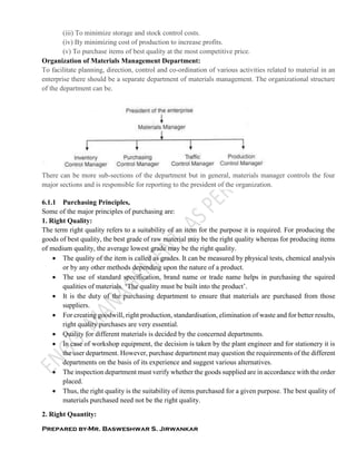 Prepared by-Mr. Basweshwar S. Jirwankar
(iii) To minimize storage and stock control costs.
(iv) By minimizing cost of production to increase profits.
(v) To purchase items of best quality at the most competitive price.
Organization of Materials Management Department:
To facilitate planning, direction, control and co-ordination of various activities related to material in an
enterprise there should be a separate department of materials management. The organizational structure
of the department can be.
There can be more sub-sections of the department but in general, materials manager controls the four
major sections and is responsible for reporting to the president of the organization.
6.1.1 Purchasing Principles,
Some of the major principles of purchasing are:
1. Right Quality:
The term right quality refers to a suitability of an item for the purpose it is required. For producing the
goods of best quality, the best grade of raw material may be the right quality whereas for producing items
of medium quality, the average lowest grade may be the right quality.
 The quality of the item is called as grades. It can be measured by physical tests, chemical analysis
or by any other methods depending upon the nature of a product.
 The use of standard specification, brand name or trade name helps in purchasing the squired
qualities of materials. ‘The quality must be built into the product’.
 It is the duty of the purchasing department to ensure that materials are purchased from those
suppliers.
 For creating goodwill, right production, standardisation, elimination of waste and for better results,
right quality purchases are very essential.
 Quality for different materials is decided by the concerned departments.
 In case of workshop equipment, the decision is taken by the plant engineer and for stationery it is
the user department. However, purchase department may question the requirements of the different
departments on the basis of its experience and suggest various alternatives.
 The inspection department must verify whether the goods supplied are in accordance with the order
placed.
 Thus, the right quality is the suitability of items purchased for a given purpose. The best quality of
materials purchased need not be the right quality.
2. Right Quantity:
 