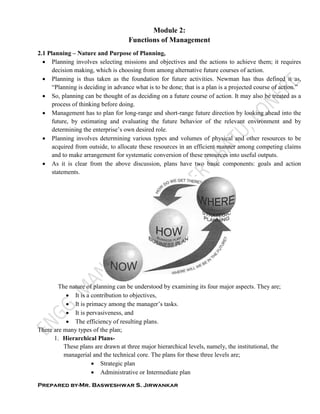 Prepared by-Mr. Basweshwar S. Jirwankar
Module 2:
Functions of Management
2.1 Planning – Nature and Purpose of Planning,
 Planning involves selecting missions and objectives and the actions to achieve them; it requires
decision making, which is choosing from among alternative future courses of action.
 Planning is thus taken as the foundation for future activities. Newman has thus defined it as,
“Planning is deciding in advance what is to be done; that is a plan is a projected course of action.”
 So, planning can be thought of as deciding on a future course of action. It may also be treated as a
process of thinking before doing.
 Management has to plan for long-range and short-range future direction by looking ahead into the
future, by estimating and evaluating the future behavior of the relevant environment and by
determining the enterprise’s own desired role.
 Planning involves determining various types and volumes of physical and other resources to be
acquired from outside, to allocate these resources in an efficient manner among competing claims
and to make arrangement for systematic conversion of these resources into useful outputs.
 As it is clear from the above discussion, plans have two basic components: goals and action
statements.
The nature of planning can be understood by examining its four major aspects. They are;
 It is a contribution to objectives,
 It is primacy among the manager’s tasks.
 It is pervasiveness, and
 The efficiency of resulting plans.
There are many types of the plan;
1. Hierarchical Plans-
These plans are drawn at three major hierarchical levels, namely, the institutional, the
managerial and the technical core. The plans for these three levels are;
 Strategic plan
 Administrative or Intermediate plan
 