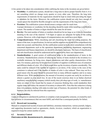 Prepared by-Mr. Basweshwar S. Jirwankar
A few points to be taken into consideration while codifying the items in the inventory are given below:
 Flexibility: A codification system, should last a long time to derive proper benefits from it. It is
not something which we change every quarter or every other year. Therefore, the long term
requirements of materials for the organization should be kept in mind while providing the digits
or alphabets for the items. Moreover, the codification system should not only have enough of
vacant spaces but should be flexible enough to suit the requirements of the long term future.
 Precision: The codification system should ensure a unique code for reach item.
A proper dictionary or vocabulary for the decoding should be made while installing a codification
system. The number of letters or digits should be the same for all items.
 Brevity: The total number of letters or numbers should not be too large so as it lose its immediate
meaning to the user of the material. 7-10 digits or spaces are adequate for many of the coding
systems. However, with a high degree of computerization one could have more digits.
 Comprehensiveness: While classifying and sub classifying the items for coding purposes, the
nature of the item, its specifications, its end use and the suppliers etc should all be comprehensively
taken into account; and therefore, for the codification system to work, prior consultations with the
concerned departments such as the operations department, purchasing department, engineering
department and finance department, etc should be absolutely necessary. The basis of classification
and sub classification should be understood and be approved by these user departments.
 Standardization: A good system of codification helps in the standardization of items in the
inventory. Standardization consists of reducing the variety of items stocked in the inventory to a
workable minimum, by fixing sizes, shapes, dimensions and other quality characteristics of the
item. For instance, paint may be bought from a number of suppliers in different sizes of containers
and different shades of color. All of these might blow up the inventory of paints considerably. The
same could be reduced if the number of suppliers is cut down, if the variety in the sizes of the
containers is reduced and if the number of shades of color is also reduced. There may not be a
good reason why the paint should be procured from so many different suppliers and in so many
different sizes. With standardization, the amount of inventory on paint can easily be cut down to
almost a quarter or even much less. In one of the recent exercises done in an Indian electrical
machinery manufacturing company (which mostly does job-shop type of work, i.e. manufactures
items on order), it was found that by means of conscious thinking they could standardize their
regular items and reduce the amount of inventory to almost 60%. Note that this reduction is being
done in a company dealing with make-to-order type of business; the potential for other kinds of
business can only be inferred from this experience.
6.1.4 Responsibilities,
A duty or obligation to satisfactorily perform or complete a task (assigned by someone, or created by one's
own promise or circumstances) that one must fulfill, and which has a consequent penalty for failure.
6.1.5 Record and Accounting.
Manual or computerized records of assets and liabilities, monetary transactions; various journals, ledgers,
and supporting documents (such as agreements, checks, invoices, vouchers), which an organization is
required to keep for certain number of years.
6.2 Inventory Control
 