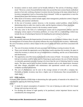 Prepared by-Mr. Basweshwar S. Jirwankar
 Inventory control or stock control can be broadly defined as "the activity of checking a shop’s
stock." However, a more focused definition takes into account the more science-based, methodical
practice of not only verifying a business' inventory but also focusing on the many related facets of
inventory management (such as forecasting future demand) "within an organization to meet the
demand placed upon that business economically."
 Other facets of inventory control include supply chain management, production control, financial
flexibility, and customer satisfaction.
 At the root of inventory control, however, is the inventory control problem, which involves
determining when to order, how much to order, and the logistics (where) of those decisions.
 An extension of inventory control is the inventory control system.
 This may come in the form of a technological system and its programmed software used for
managing various aspects of inventory problems, or it may refer to a methodology (which may
include the use of technological barriers) for handling loss prevention in a business.
6.2.1 Inventory Cost,
Inventory generally represents the largest portion of current assets on a company's balance sheet. As such,
the management of inventory flows can greatly influence the cost of carrying that inventory. Additionally,
the cost of inventory can have a direct impact on the cost of capital and future cash flows associated with
the firm.
 The cost of inventory includes all costs associated with holding or storing inventory for sale.
 These costs include the opportunity cost of the money used to purchase the inventory, the space in
which the inventory is stored, the cost of transportation or handling, and the cost of deterioration
and obsolescence.
 The opportunity cost of the money used depends on the source of funds – for example, if the money
tied up in inventory could be better used for financing an equity project, the cost of funds obtained
via internally generated activities is going to be lower than the cost of obtaining funds by issuing
equity. The space used to store inventory includes expenses such as rent, depreciation, insurance
and other charges associated with maintenance and operational controls such as security,
workplace accidents and permits.
 The cost of obsolescence can be seen in the average amount of write-offs a company has.
Perishable or trendy inventory may have a higher cost of obsolescence than non-perishable or
staple items.
6.2.2 EOQ Analysis,
Economic Order Quantity (EOQ) helps in determining the right quantity of materials to be ordered. It is
calculated by applying the following formula:
EOQ =
 A stands for annual consumption of material, C for cost of placing an order and S for Annual
Storage and carrying cost per unit.
 For deciding the amount of right quantity to be purchased, certain important factors must be
considered by the management.
 