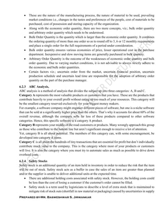Prepared by-Mr. Basweshwar S. Jirwankar
 These are the nature of the manufacturing process, the nature of material to be used, prevailing
market conditions i.e., changes in the tastes and preferences of the people, cost of materials to be
purchased, cost of possession and storing capacity of the organization.
 Along with the economic order quantity, there are two more concepts, viz.; bulk order quantity
and arbitrary order quantity which needs to be understood.
 Bulk Order Quantity is the quantity which is larger than the economic order quantity. It combines
the ordering quantity of more than one order so as to round off to 3, 6 or 12 monthly requirements
and place a single order for the full requirements of a period under consideration.
 Bulk order quantity ensures various economies of price, lesser operational cost in the purchase
department. Inexpensive and slow moving items are generally purchased in bulk quantity.
 Arbitrary Order Quantity is the outcome of the weaknesses of economic order quantity and bulk
order quantity. Due to varying market conditions, it is not advisable to always strictly adhere to
the economic and bulk order quantities.
 Certain factors viz.; uncertain order from the market, uncertain financial position, uncertain
production schedule and uncertain lead time are responsible for the adoption of arbitrary order
quantity on the part of the purchase manager.
6.2.3 ABC Analysis,
ABC analysis is a method of analysis that divides the subject up into three categories: A, B and C.
Category A represents the most valuable products or customers that you have. These are the products that
contribute heavily to your overall profit without eating up too much of your resources. This category will
be the smallest category reserved exclusively for your biggest money makers.
For example, a software company might engineer different pieces of software, but one is a niche software
that can be sold at a significantly higher price than the others. That’s why it accounts for about 60% of the
overall revenue, although the company sells far less of these products compared to other software
categories. Hence, this specific software is a category A product.
Category B represents your middle of the road customers or products. Many wrongly approach this group
as those who contribute to the bottom line but aren’t significant enough to receive a lot of attention.
Yet, category B is all about potential. The members of this category can, with some encouragement, be
developed into category A items.
Category C is all about the hundreds of tiny transactions that are essential for profit but don’t individually
contribute much value to the company. This is the category where most of your products or customers
will live. It is also the category where you must try to automate sales as much as possible to drive down
overhead costs.
6.2.4 Safety Stocks
Safety stock is an additional quantity of an item held in inventory in order to reduce the risk that the item
will be out of stock. Safety stock acts as a buffer in case the sales of an item are greater than planned
and/or the supplier is unable to deliver additional units at the expected time.
 There are additional holding costs associated with safety stock. However, the holding costs could
be less than the cost of losing a customer if the customer's order cannot be filled.
 Safety stock is a term used by logisticians to describe a level of extra stock that is maintained to
mitigate risk of stock outs (shortfall in raw material or packaging) caused by uncertainties in supply
 