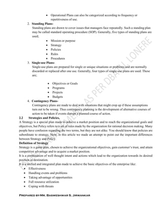 Prepared by-Mr. Basweshwar S. Jirwankar
 Operational Plans can also be categorized according to frequency or
repetitiveness of use.
2. Standing Plans-
Standing plans are drawn to cover issues that managers face repeatedly. Such a standing plan
may be called standard operating procedure (SOP). Generally, five types of standing plans are
used;
 Mission or purpose
 Strategy
 Policies
 Rules
 Procedures
3. Single-use Plans-
Single-use plans are prepared for single or unique situations or problems and are normally
discarded or replaced after one use. Generally, four types of single-use plans are used. These
are;
 Objectives or Goals
 Programs
 Projects
 Budgets
4. Contingency Plans-
Contingency plans are made to deal with situations that might crop up if these assumptions
turn out to be wrong. Thus contingency planning is the development of alternative courses of
action to be taken if events disrupt a planned course of action.
2.2 Strategies and Policies,
A Strategy is a special plan made to achieve a market position and to reach the organizational goals and
objectives, but Policy refers to a set of rules made by the organization for rational decision making. Many
people have confusion regarding the two terms, but they are not alike. You should know that policies are
subordinate to strategy. Here, in this article we made an attempt to point out the important differences
between Strategy and Policy.
Definition of Strategy
Strategy is a game plan, chosen to achieve the organizational objectives, gain customer’s trust, and attain
competitive advantage and to acquire a market position.
It is a combination of well thought intent and actions which lead to the organization towards its desired
position or destination.
It is a unified and integrated plan made to achieve the basic objectives of the enterprise like:
 Effectiveness
 Handling events and problems
 Taking advantage of opportunities
 Full resource utilization
 Coping with threats
 