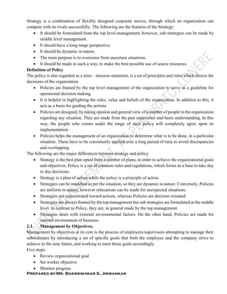 Prepared by-Mr. Basweshwar S. Jirwankar
Strategy is a combination of flexibly designed corporate moves, through which an organization can
compete with its rivals successfully. The following are the features of the Strategy:
 It should be formulated from the top level management, however, sub-strategies can be made by
middle level management.
 It should have a long range perspective.
 It should be dynamic in nature.
 The main purpose is to overcome from uncertain situations.
 It should be made in such a way, to make the best possible use of scarce resources.
Definition of Policy
The policy is also regarded as a mini – mission statement, is a set of principles and rules which directs the
decisions of the organization.
 Policies are framed by the top level management of the organization to serve as a guideline for
operational decision making.
 It is helpful in highlighting the rules, value and beliefs of the organization. In addition to this, it
acts as a basis for guiding the actions.
 Policies are designed, by taking opinion and general view of a number of people in the organization
regarding any situation. They are made from the past experience and basic understanding. In this
way, the people who comes under the range of such policy will completely agree upon its
implementation.
 Policies helps the management of an organization to determine what is to be done, in a particular
situation. These have to be consistently applied over a long period of time to avoid discrepancies
and overlapping.
The following are the major differences between strategy and policy
 Strategy is the best plan opted from a number of plans, in order to achieve the organizational goals
and objectives. Policy is a set of common rules and regulations, which forms as a base to take day
to day decisions.
 Strategy is a plan of action while the policy is a principle of action.
 Strategies can be modified as per the situation, so they are dynamic in nature. Conversely, Policies
are uniform in nature, however relaxations can be made for unexpected situations.
 Strategies are concentrated toward actions, whereas Policies are decision oriented.
 Strategies are always framed by the top management but sub strategies are formulated at the middle
level. In contrast to Policy, they are, in general made by the top management.
 Strategies deals with external environmental factors. On the other hand, Policies are made for
internal environment of business.
2.3 Management by Objectives,
Management by objectives at its core is the process of employers/supervisors attempting to manage their
subordinates by introducing a set of specific goals that both the employee and the company strive to
achieve in the near future, and working to meet those goals accordingly.
Five steps:
 Review organizational goal
 Set worker objective
 Monitor progress
 