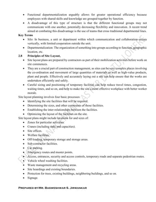 Prepared by-Mr. Basweshwar S. Jirwankar
 Functional departmentalization arguably allows for greater operational efficiency because
employees with shared skills and knowledge are grouped together by function.
 A disadvantage of this type of structure is that the different functional groups may not
communicate with one another, potentially decreasing flexibility and innovation. A recent trend
aimed at combating this disadvantage is the use of teams that cross traditional departmental lines.
Key Terms
 Silo: In business, a unit or department within which communication and collaboration occurs
vertically, with limited cooperation outside the unit.
 Departmentalization: The organization of something into groups according to function, geographic
location, etc.
2.8 Principles of Site Layout,
 Site layout plans are prepared by contractors as part of their mobilization activities before work on
site commences.
 They are a crucial part of construction management, as sites can be very complex places involving
the co-ordination and movement of large quantities of materials as well as high-value products,
plant and people. Effectively and accurately laying out a site can help ensure that the works are
undertaken efficiently and safely.
 Careful sizing and positioning of temporary facilities can help reduce travel times, congestion,
waiting times, and so on, and help to make the site a more effective workplace with better worker
morale.
Site layout planning involves four basic processes:
 Identifying the site facilities that will be required.
 Determining the sizes, and other constraints of those facilities.
 Establishing the inter-relationships between the facilities.
 Optimizing the layout of the facilities on the site.
Site layout plans might include locations for and sizes of:
 Zones for particular activities.
 Cranes (including radii and capacities).
 Site offices.
 Welfare facilities.
 Off-loading, temporary storage and storage areas.
 Sub-contractor facilities.
 Car parking.
 Emergency routes and muster points.
 Access, entrances, security and access controls, temporary roads and separate pedestrian routes.
 Vehicle wheel washing facilities.
 Waste management and recycling areas.
 Site hoardings and existing boundaries.
 Protection for trees, existing buildings, neighboring buildings, and so on.
 Signage.
 