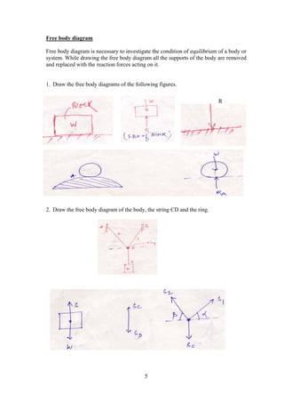 5
Free body diagram
Free body diagram is necessary to investigate the condition of equilibrium of a body or
system. While drawing the free body diagram all the supports of the body are removed
and replaced with the reaction forces acting on it.
1. Draw the free body diagrams of the following figures.
2. Draw the free body diagram of the body, the string CD and the ring.
R
 