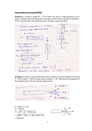 7
Superposition and transmissibility
Problem 1: A man of weight W = 712 N holds one end of a rope that passes over a
pulley vertically above his head and to the other end of which is attached a weight Q =
534 N. Find the force with which the man’s feet press against the floor.
Problem 2: A boat is moved uniformly along a canal by two horses pulling with forces
P = 890 N and Q = 1068 N acting under an angle α = 60˚. Determine the magnitude of
the resultant pull on the boat and the angles β and ν.
P = 890 N, α = 60˚
Q = 1068 N
2 2
( 2 cos )R P Q PQ   
2 2
(890 1068 2 890 1068 0.5)
1698.01N
     

α
β
ν
 