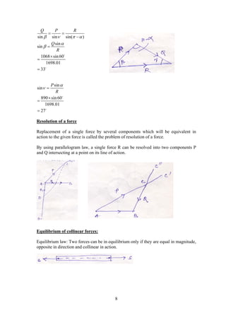 8
sin sin sin( )
sin
sin
1068 sin 60
1698.01
33
Q P R
Q
R
   


 







sin
sin
890 sin 60
1698.01
27
P
R

 





Resolution of a force
Replacement of a single force by several components which will be equivalent in
action to the given force is called the problem of resolution of a force.
By using parallelogram law, a single force R can be resolved into two components P
and Q intersecting at a point on its line of action.
Equilibrium of collinear forces:
Equilibrium law: Two forces can be in equilibrium only if they are equal in magnitude,
opposite in direction and collinear in action.
 