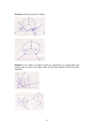 11
Problem 6: Find the reactions R1 and R2.
Problem 7: Two rollers of weight P and Q are supported by an inclined plane and
vertical walls as shown in the figure. Draw the free body diagram of both the rollers
separately.
 
