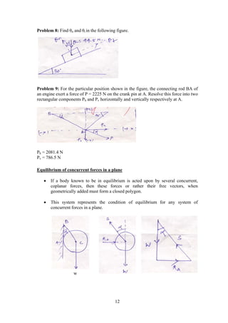 12
Problem 8: Find θn and θt in the following figure.
Problem 9: For the particular position shown in the figure, the connecting rod BA of
an engine exert a force of P = 2225 N on the crank pin at A. Resolve this force into two
rectangular components Ph and Pv horizontally and vertically respectively at A.
Ph = 2081.4 N
Pv = 786.5 N
Equilibrium of concurrent forces in a plane
 If a body known to be in equilibrium is acted upon by several concurrent,
coplanar forces, then these forces or rather their free vectors, when
geometrically added must form a closed polygon.
 This system represents the condition of equilibrium for any system of
concurrent forces in a plane.
w
 